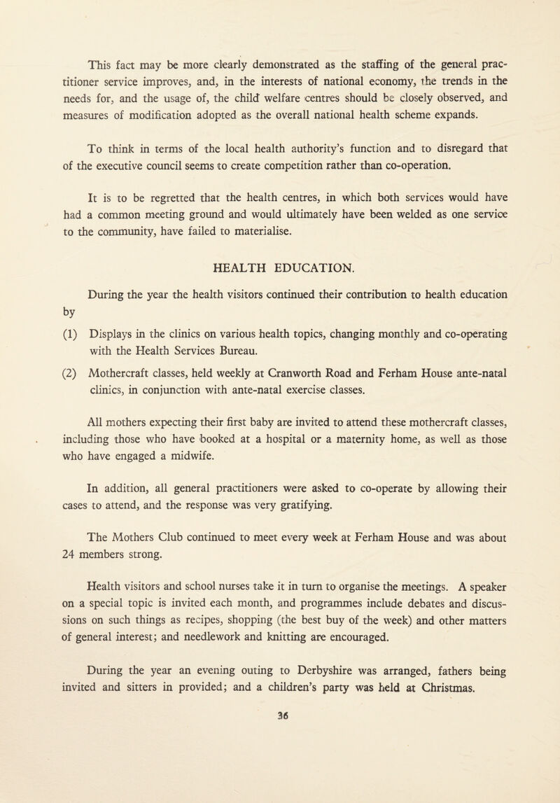 This fact may be more clearly demonstrated as the staffing of the general prac¬ titioner service improves, and, in the interests of national economy, the trends in the needs for, and the usage of, the child welfare centres should he closely observed, and measures of modification adopted as the overall national health scheme expands. To think in terms of the local health authority’s function and to disregard that of the executive council seems to create competition rather than co-operation. It is to be regretted that the health centres, in which both services would have had a common meeting ground and would ultimately have been welded as one service to the community, have failed to materialise. HEALTH EDUCATION. During the year the health visitors continued their contribution to health education by (1) Displays in the clinics on various health topics, changing monthly and co-operating with the Health Services Bureau. (2) Mothercraft classes, held weekly at Cranworth Road and Ferham House ante-natal clinics, in conjunction with ante-natal exercise classes. All mothers expecting their first baby are invited to attend these mothercraft classes, including those who have booked at a hospital or a maternity home, as well as those who have engaged a midwife. In addition, all general practitioners were asked to co-operate by allowing their cases to attend, and the response was very gratifying. The Mathers Club continued to meet every week at Ferham House and was about 24 members strong. Health visitors and school nurses take it in turn to organise the meetings. A speaker on a special topic is invited each month, and programmes include debates and discus¬ sions on such things as recipes, shopping (the best buy of the week) and other matters of general interest; and needlework and knitting are encouraged. During the year an evening outing to Derbyshire was arranged, fathers being invited and sitters in provided; and a children’s party was held at Christmas.