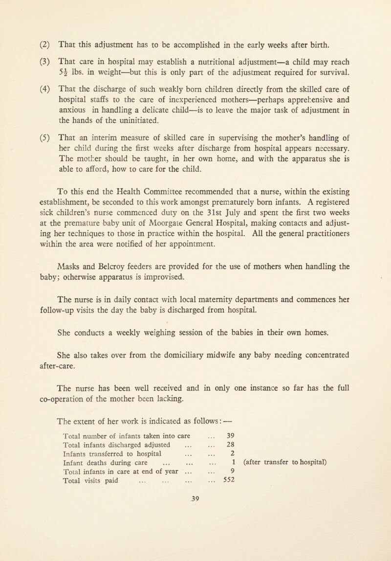(2) That this adjustment has to be accomplished in the early weeks after birth. (3) That care in hospital may establish a nutritional adjustment—a child may reach 5-J lbs. in weight—but this is only part of the adjustment required for survival, (4) That the discharge of such weakly born children directly from the skilled care of hospital staffs to the care of inexperienced mothers—perhaps apprehensive and anxious in handling a delicate child—is to leave the major task of adjustment in the hands of the uninitiated. (5) That an interim measure of skilled care in supervising the mother’s handling of her child during the first weeks after discharge from hospital appears necessary. The mother should be taught, in her own home, and with the apparatus she is able to afford, how to care for the child. To this end the Health Committee recommended that a nurse, within the existing establishment, be seconded to this work amongst prematurely born infants. A registered sick children’s nurse commenced duty on the 31st July and spent the first two weeks at the premature baby unit of Moorgate General Hospital, making contacts and adjust¬ ing her techniques to those in practice within the hospital. All the general practitioners within the area were notified of her appointment. Masks and Belcroy feeders are provided for the use of mothers when handling the baby; otherwise apparatus is improvised. The nurse is in daily contact with local maternity departments and commences her follow-up visits the day the baby is discharged from hospital. She conducts a weekly weighing session of the babies in their own homes. She also takes over from the domiciliary midwife any baby needing concentrated after-care. The nurse has been well received and in only one instance so far has the full co-operation of the mother been lacking. The extent of her work is indicated as follows: — Total number of infants taken into care Total infants discharged adjusted Infants transferred to hospital Infant deaths during care Total infants in care at end of year ... Total visits paid 39 28 2 1 9 552 (after transfer to hospital)