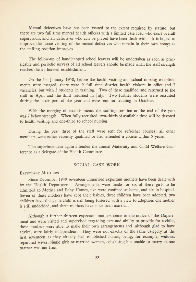 Mental defectives have not been visited to the extent required by statute, but there are two full time mental health officers with a limited case load who exert overall supervision, and all defectives who can be placed have been dealt with. It is hoped to improve the home visiting of the mental defectives who remain in their own homes as % the staffing position improves. % The follow-up of handicapped school leavers will be undertaken as soon as prac¬ ticable and periodic surveys of all school leavers should be made when the staff strength reaches the authorised establishment. On the 1st January 1950, before the health visiting and school nursing establish¬ ments were merged, there were 9 full time district health visitors in office and 7 vacancies, but with 3 students in training. Two of these qualified and returned to the staff in April and the third returned in July. Two further students were recruited during the latter part of the year and were sent for training in October. With the merging of establishments the staffing position at the end of the year was 7 below strength. When fully recruited, two-thirds of available time will be devoted to health visiting and one-third to school nursing. During the year three of the staff were sent for refresher courses; all other members were either recently qualified or had attended a course within 5 years. The superintendent again attended the annual Maternity and Child Welfare Con¬ ference as a delegate of the Health Committee. SOCIAL CASE WORK Expectant Mothers. Since December 1949 seventeen unmarried expectant mothers have been dealt with by the Health Department. Arrangements were made for six of these girls to be admitted to Mother and Baby Elomes, five were confined at home, and six in hospital. Seven of these mothers have kept their babies, three children have been adopted, two children have died, one child is still being fostered with a view to adoption, one mother is still undecided, and three mothers have since been married. Although a further thirteen expectant mothers came to the notice of the Dapart- ment and were visited and supervised regarding care and ability to provide for a child, these mothers were able to make their own arrangements and, although glad to have advice, were fairly independent. They were not exactly of the same category as the first seventeen as they already had established homes, being, for example, widows, separated wives, single girls or married women, cohabiting but unable to marry as one partner was not free.