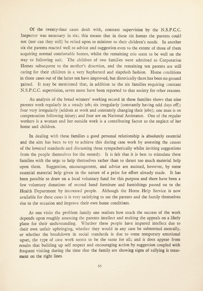 Of the twenty-four cases dealt with,, constant supervision by the N.S.F.C.C. Inspector was necessary in six; this means that in these six homes the parents could not (nor can they still) be relied upon to minister to their children’s needs. In another six the parents reacted well to advice and suggestion even to the extent of three of them acquiring normal comfortable homes* whilst the remaining trio seem to be well on the way to following suit. The children of two families were admitted to Corporation Homes subsequent to the mother’s desertion, and the remaining ten parents are still caring for their children in a very haphazard and slapdash fashion. Home conditions in three cases out of the latter ten have improved, but dietetically there has been no ground gained. It may be mentioned that, in addition to the six families requiring constant N.S.P.C.C. supervision, seven more have been reported to that society for other reasons. An analysis of the bread winners’ working record in these families shows that nine parents work regularly in a steady job; six irregularly (constantly having odd days off); four very irregularly (seldom at work and constantly changing their jobs); one man is on compensation following injury; and four are on National Assistance. One of the regular workers is a woman and her outside work is a contributing factor to the neglect of her home and children. In dealing with these families a good personal relationship is absolutely essential and the aim has been to try to achieve this during case work by assessing the causes of the lowered standards and discussing these sympathetically whilst inviting suggestions from the people themselves for the remedy. It is felt that it is best to stimulate these families with the urge to help themselves rather than to thrust too much material help upon them. Suggestion, encouragement, and advice are assisted, however, by some essential material help given in the nature of a prize for effort already made. It has been possible to draw on a local voluntary fund for this purpose and there have been a few voluntary donations of second hand furniture and furnishings passed on to the Health Department by interested people. Although the Home Help Service is now available for these cases it is very satisfying to see the parents and the family themselves rise to the occasion and improve their own home conditions. As one visits the problem family one realises how much the success of the work depends upon roughly assessing the parents intellect and making the appeals on a likely plane for their understanding. Whether these people have impared intellect due to their own unfair upbringing, whether they would in any case be subnormal mentally, or whether the breakdown in social standards is due to some temporary emotional upset, the type of case work seems to be the same for all; and it does appear from results that building up self respect and encouraging action by suggestion coupled with frequent visiting during the time that the family are showing signs of rallying is treat¬ ment on the right lines.