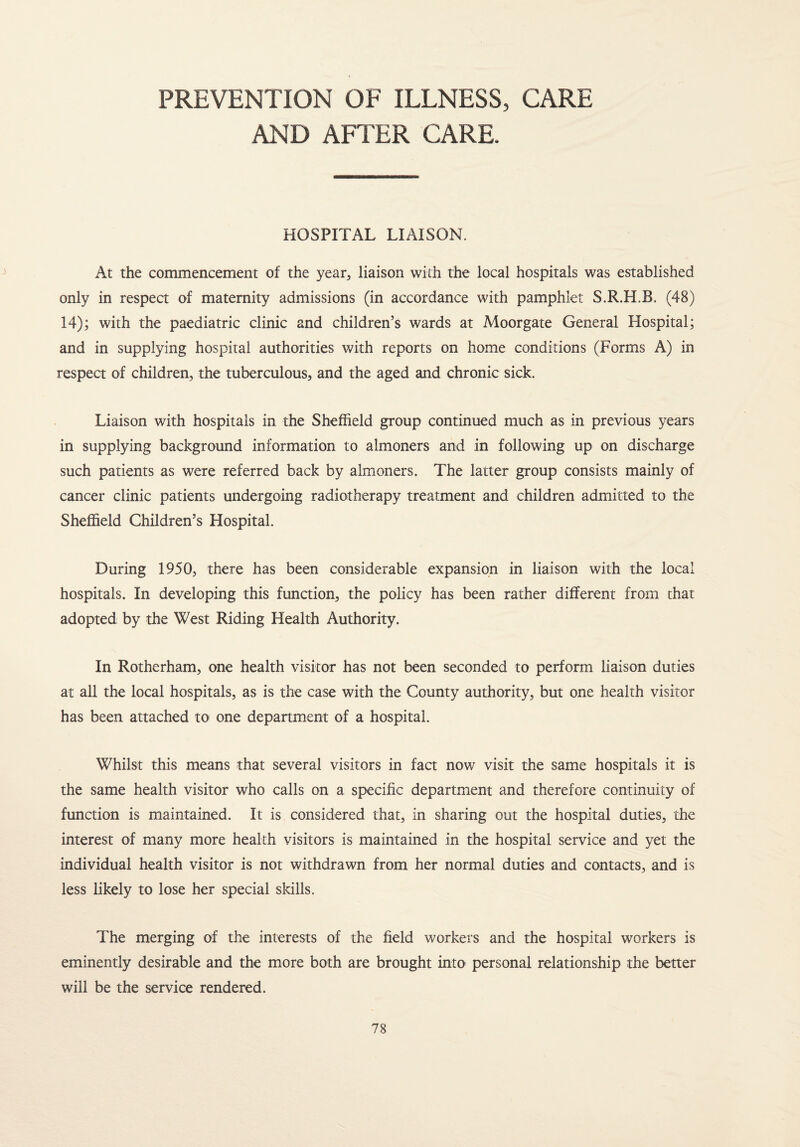 PREVENTION OF ILLNESS, CARE AND AFTER CARE. HOSPITAL LIAISON. At the commencement of the year, liaison with the local hospitals was established only in respect of maternity admissions (in accordance with pamphlet S.R.H.B. (48) 14); with the paediatric clinic and children’s wards at Moorgate General Hospital; and in supplying hospital authorities with reports on home conditions (Forms A) in respect of children, the tuberculous, and the aged and chronic sick. Liaison with hospitals in the Sheffield group continued much as in previous years in supplying background information to almoners and in following up on discharge such patients as were referred back by almoners. The latter group consists mainly of cancer clinic patients undergoing radiotherapy treatment and children admitted to the Sheffield Children’s Hospital. During 1950, there has been considerable expansion in liaison with the local hospitals. In developing this function, the policy has been rather different from that adopted by the West Riding Health Authority. In Rotherham, one health visitor has not been seconded to perform liaison duties at all the local hospitals, as is the case with the County authority, but one health visitor has been attached to one department of a hospital. Whilst this means that several visitors in fact now visit the same hospitals it is the same health visitor who calls on a specific department and therefore continuity of function is maintained. It is considered that, in sharing out the hospital duties, the interest of many more health visitors is maintained in the hospital service and yet the individual health visitor is not withdrawn from her normal duties and contacts, and is less likely to lose her special skills. The merging of the interests of the field workers and the hospital workers is eminently desirable and the more both are brought into personal relationship the better will be the service rendered.