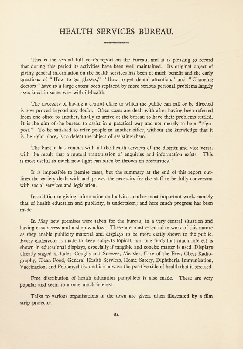 HEALTH SERVICES BUREAU. mmwj *um This is the second full year’s report on the bureau, and it is pleasing to record that during this period its activities have been well maintained. Its original object of giving general information on the health services has been of much benefit and the early questions of “ How to get glasses,” “ How to get dental attention,” and “ Changing doctors ” have to a large extent been replaced by more serious personal problems largely associated in some way with ill-health. The necessity of having a central office to which the public can call or be directed is now proved beyond any doubt. Often cases are dealt with after having been referred from one office to another, finally to arrive at the bureau to have their problems settled. It is the aim of the bureau to assist in a practical way and not merely to be a “ sign¬ post.” To be satisfied to refer people to another office, without the knowledge that it is the right place, is to defeat the object of assisting them. The bureau has contact with all the health services of the district and vice versa, with the result that a mutual transmission of enquiries and information exists. This is most useful as much new light can often be thrown on obscurities. It is impossible to itemise cases, but the summary at the end of this report out¬ lines the variety dealt with and proves the necessity for the staff to be fully conversant with social services and legislation. In addition to giving information and advice another most important work, namely that of health education and publicity, is undertaken; and here much progress has been made. In May new premises were taken for the bureau, in a very central situation and having easy access and a shop window. These are most essential to work of this nature as they enable publicity material and displays to be more easily shown to the public. Every endeavour is made to keep subjects topical, and one finds that much interest is shown in educational displays, especially if tangible and concise matter is used. Displays already staged include: Coughs and Sneezes, Measles, Care of the Feet, Chest Radio¬ graphy, Clean Food, General Health Services, Home Safety, Diphtheria Immunisation, Vaccination, and Poliomyelitis; and it is always the positive side of health that is stressed. Free distribution of health education pamphlets is also made. These are very popular and seem, to arouse much interest. Talks to various organisations in the town are given, often illustrated by a film strip projector.