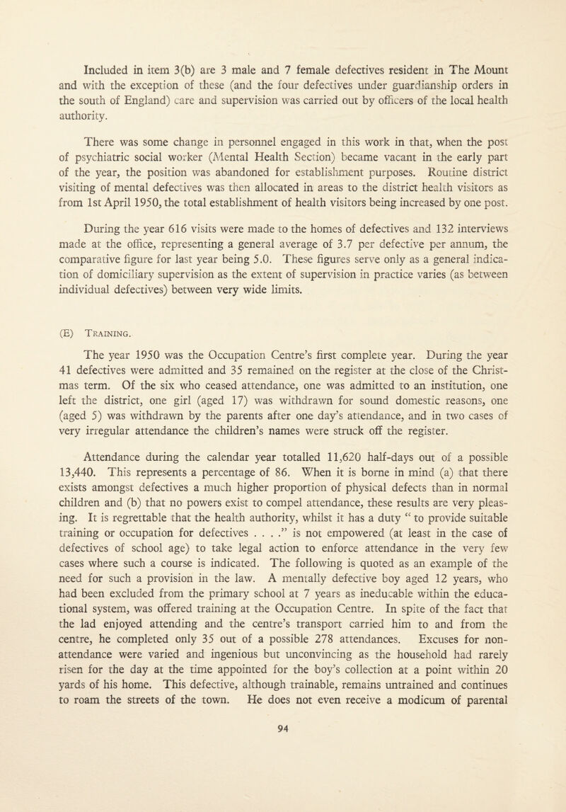 Included in item 3(b) are 3 male and 7 female defectives resident in The Mount and with the exception of these (and the four defectives under guardianship orders in the south of England) care and supervision was carried out by officers of the local health authority. There was some change in personnel engaged in this work in that, when the post of psychiatric social worker (Mental Health Section) became vacant in the early part of the year* the position was abandoned for establishment purposes. Routine district visiting of mental defectives was then allocated in areas to the district health visitors as from 1st April 1950, the total establishment of health visitors being increased by one post. During the year 616 visits were made to the homes of defectives and 132 interviews made at the office, representing a general average of 3.7 per defective per annum, the comparative figure for last year being 5.0. These figures serve only as a general indica¬ tion of domiciliary supervision as the extent of supervision in practice varies (as between individual defectives) between very wide limits. (E) Training.- The year 1950 was the Occupation Centre’s first complete year. During the year 41 defectives were admitted and 35 remained on the register at the close of the Christ¬ mas term. Of the six who ceased attendance, one was admitted to an institution, one left the district, one girl (aged 17) was withdrawn for sound domestic reasons, one (aged 5) was withdrawn by the parents after one day’s attendance, and in two cases of very irregular attendance the children’s names were struck off the register. Attendance during the calendar year totalled 11,620 half-days out of a possible 13,440. This represents a percentage of 86. When it is borne in mind (a) that there exists amongst defectives a much higher proportion of physical defects than in normal children and (b) that no powers exist to compel attendance, these results are very pleas¬ ing. It is regrettable that the health authority, whilst it has a duty “ to provide suitable training or occupation for defectives . . . .” is not empowered (at least in the case of defectives of school age) to take legal action to enforce attendance in the very few cases where such a course is indicated. The following is quoted as an example of the need for such a provision in the law. A menially defective boy aged 12 years, who had been excluded from the primary school at 7 years as ineducable within the educa¬ tional system, was offered training at the Occupation Centre. In spite of the fact that the lad enjoyed attending and the centre’s transport carried him to and from the centre, he completed only 35 out of a possible 278 attendances. Excuses for non- attendance were varied and ingenious but unconvincing as the household had rarely risen for the day at the time appointed for the boy’s collection at a point within 20 yards of his home. This defective, although trainable, remains untrained and continues to roam the streets of the town. He does not even receive a modicum of parental