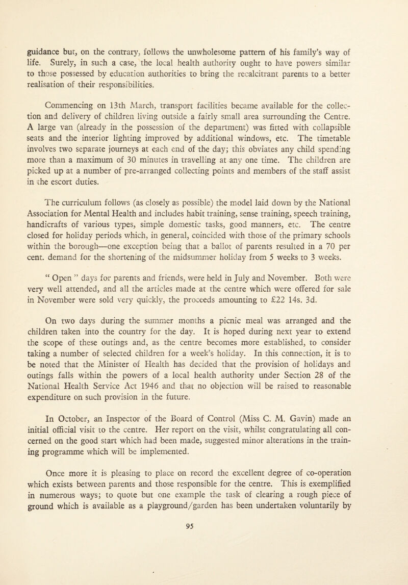 guidance bur, on the contrary, follows the unwholesome pattern of his family’s way of life. Surely, in such a case, the local health authority ought to have powers similar to those possessed by education authorities to bring the recalcitrant parents to a better realisation of their responsibilities. Commencing on 13th March, transport facilities became available for the collec¬ tion and delivery of children living outside a fairly small area surrounding the Centre. A large van (already in the possession of the department) was fitted with collapsible seats and the interior lighting improved by additional windows, etc. The timetable involves two separate journeys at each end of the day; this obviates any child spending more than a maximum of 30 minutes in travelling at any one time. The children are picked up at a number of pre-arranged collecting points and members of the staff assist in the escort duties. The curriculum follows (as closely as possible) the model laid down by the National Association for Mental Health and includes habit training, sense training, speech training, handicrafts of various types, simple domestic tasks, good manners, etc. The centre closed for holiday periods which, in general, coincided with those of the primary schools within the borough—one exception being that a ballot of parents resulted in a 70 per cent, demand for the shortening of the midsummer holiday from 5 weeks to 3 weeks. “ Open ” days for parents and friends, were held in July and November. Both were very well attended, and all the articles made at the centre which were offered for sale in November were sold very quickly, the proceeds amounting to £22 14s. 3d. On two days during the summer months a picnic meal was arranged and the children taken into the country for the day. It is hoped during next year to extend the scope of these outings and, as the centre becomes more established, to consider taking a number of selected children for a week’s holiday. In this connection, it is to be noted that the Minister of Health has decided that the provision of holidays and outings falls within the powers of a local health authority under Section 28 of the National Health Service Act 1946 and that no objection will be raised to reasonable expenditure on such provision in the future. In October, an Inspector of the Board of Control (Miss C. M. Gavin) made an initial official visit to the centre. Her report on the visit, whilst congratulating all con¬ cerned on the good start which had been made, suggested minor alterations in the train¬ ing programme which will be implemented. Once more it is pleasing to place on record the excellent degree of co-operation which exists between parents and those responsible for the centre. This is exemplified in numerous ways; to quote but one example the task of clearing a rough piece of ground which is available as a playground/garden has been undertaken voluntarily by
