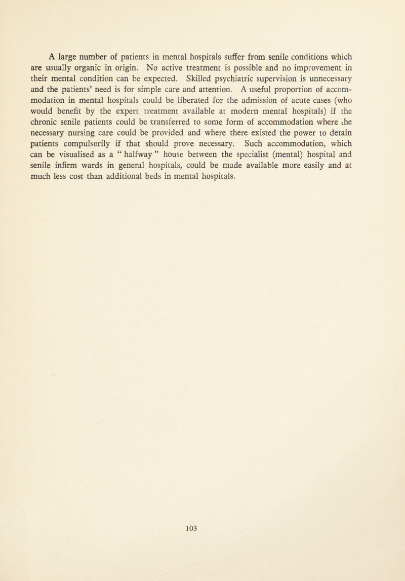 A large number of patients in mental hospitals suffer from senile conditions which are usually organic in origin. No active treatment is possible and no improvement in their mental condition can be expected. Skilled psychiatric supervision is unnecessary and the patients’ need is for simple care and attention. A useful proportion of accom¬ modation in mental hospitals could be liberated for the admission of acute cases (who would benefit by the expert treatment available at modern mental hospitals) if the chronic senile patients could be transferred to some form of accommodation where die necessary nursing care could be provided and where there existed the power to detain patients compulsorily if that should prove necessary. Such accommodation, which can be visualised as a “ halfway ” house between the specialist (mental) hospital and senile infirm wards in general hospitals, could be made available more easily and at much less cost than additional beds in mental hospitals.