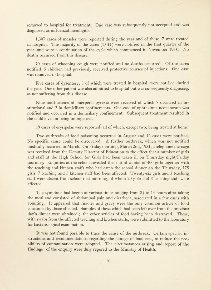 removed to hospital for treatment. One case was subsequently not accepted and was diagnosed as influenzal meningitis. 1,307 cases of measles were reported during the year and of these, 7 were treated in hospital. The majority of the cases (1,011) were notified in the first quarter of the year, and were a continuation of the cycle which commenced in November 195 0. No deaths occurred from this disease. 70 cases of whooping cough were notified and no deaths occurred. Of the cases notified, 5 children had previously received protective courses of injections. One case was removed to hospital. Five cases of dysentery, 3 of which were treated in hospital, were notified durind the year. One other patient was also admitted to hospital but was subsequently diagnoseg. as not suffering from this disease. Nine notifications of puerperal pyrexia were received of which 7 occurred in in¬ stitutional and 2 in domiciliary confinements. One case of ophthalmia neonatorum was notified and occurred in a domiciliary confinement. Subsequent treatment resulted in the child’s vision being unimpaired. 19 cases of erysipelas were reported, all of which, except two, being treated at home Two outbreaks of food poisoning occurred in August and 12 cases were notified. No specific cause could be discovered. A further outbreak, which was not notified medically occurred in March. On Friday morning, March 2nd, 1951, a telephone message was received from the Deputy Director of Education to the effect that a number of girls and staff at the High School for Girls had been taken ill on Thursday night/Friday morning. Enquiries at the school revealed that out of a total of 400 girls together with the teaching and kitchen staffs who had eaten the school dinner on the Thursday, 175 girls, 7 teaching and 5 kitchen staff had been affected. Twenty-six girls and 3 teaching staff were absent from school that morning, of whom 20 girls and 3 teaching staff were affected. The symptons had begun at various times ranging from 8J to 14 hours after taking the meal and consisted of abdominal pain and diarrhoea, associated in a few cases with vomiting. It appeared that rissoles and gravy were the only common article of food consumed by those affected. Samples of these which had been left over from the previous day’s dinner were obtained ; the other articles of food having been destroyed. These, with swabs from the affected teaching and kitchen staffs, were submitted to the laboratory for bacteriological examination. It was not found possible to trace the cause of the outbreak. Certain specific in¬ structions and recommendations regarding the storage of food etc., to reduce the pos¬ sibility of contamination were adopted. The circumstances arising and report of the findings of the enquiry were duly repored to the Ministry of Health.