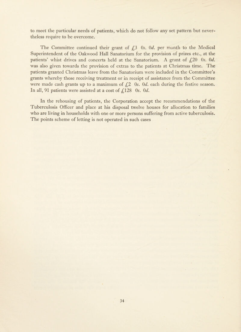 to meet the particular needs of patients, which do not follow any set pattern but never¬ theless require to be overcome. The Committee continued their grant of £3 0^. Od. per month to the Medical Superintendent of the Oakwood Hall Sanatorium for the provision of prizes etc., at the patients’ whist drives and concerts held at the Sanatorium. A grant of £20 Os. Od. was also given towards the provision of extras to the patients at Christmas time. The patients granted Christmas leave from the Sanatorium were included in the Committee’s grants whereby those receiving treatment or in receipt of assistance from the Committee were made cash grants up to a maximum of £2 0^. Od. each during the festive season. In all, 91 patients were assisted at a cost of 128 0^. Od. In the rehousing of patients, the Corporation accept the recommendations of the Tuberculosis Officer and place at his disposal twelve houses for allocation to families who are living in households with one or more persons suffering from active tuberculosis. The points scheme of letting is not operated in such cases