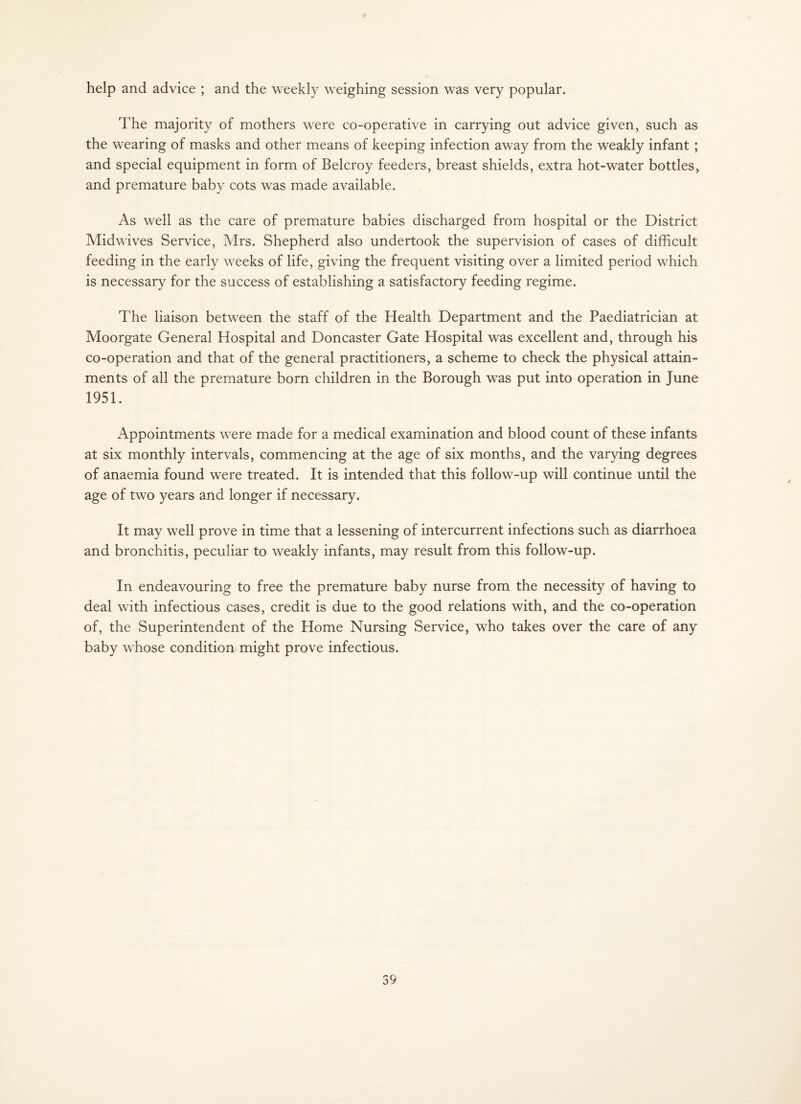 help and advice ; and the weekly weighing session was very popular. The majority of mothers were co-operative in carrying out advice given, such as the wearing of masks and other means of keeping infection away from the weakly infant; and special equipment in form of Belcroy feeders, breast shields, extra hot-water bottles^ and premature baby cots was made available. As well as the care of premature babies discharged from hospital or the District Midwives Service, Mrs. Shepherd also undertook the supervision of cases of difficult feeding in the early weeks of life, giving the frequent visiting over a limited period which is necessary for the success of establishing a satisfactory feeding regime. The liaison between the staff of the Health Department and the Paediatrician at Moorgate General Hospital and Doncaster Gate Hospital was excellent and, through his co-operation and that of the general practitioners, a scheme to check the physical attain¬ ments of all the premature born children in the Borough was put into operation in June 1951. Appointments were made for a medical examination and blood count of these infants at six monthly intervals, commencing at the age of six months, and the varying degrees of anaemia found were treated. It is intended that this follow-up will continue until the age of two years and longer if necessary. It may well prove in time that a lessening of intercurrent infections such as diarrhoea and bronchitis, peculiar to weakly infants, may result from this follow-up. In endeavouring to free the premature baby nurse from the necessity of having to deal with infectious cases, credit is due to the good relations with, and the co-operation of, the Superintendent of the Home Nursing Service, who takes over the care of any baby whose condition might prove infectious.