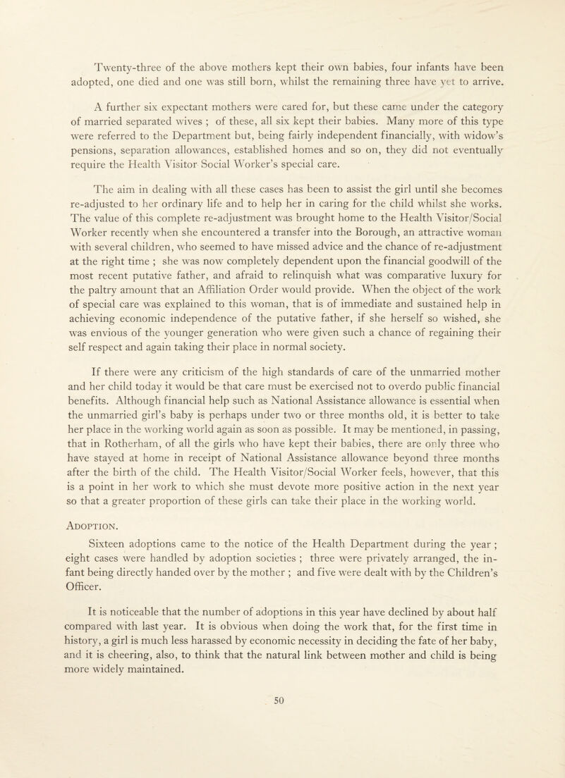 Twenty-three of the above mothers kept their own babies, four infants have been adopted, one died and one was still born, whilst the remaining three have yet to arrive. A further six expectant mothers were cared for, but these came under the category of married separated wives ; of these, all six kept their babies. Many more of this type were referred to the Department but, being fairly independent financially, with widow’s pensions, separation allowances, established homes and so on, they did not eventually require the Health Visitor Social Worker’s special care. The aim in dealing with all these cases has been to assist the girl until she becomes re-adjusted to her ordinary life and to help her in caring for the child whilst she works. The value of this complete re-adjustment was brought home to the Health Visitor/Social Worker recently when she encountered a transfer into the Borough, an attractive wouiaii with several children, who seemed to have missed advice and the chance of re-adjustment at the right time ; she was now completely dependent upon the financial goodwill of the most recent putative father, and afraid to relinquish what was comparative luxury for the paltry amount that an Affiliation Order would provide. When the object of the work of special care was explained to this woman, that is of immediate and sustained help in achieving economic independence of the putative father, if she herself so wished, she was envious of the younger generation who were given such a chance of regaining their self respect and again taking their place in normal society. If there were any criticism of the high standards of care of the unmarried mother and her child today it would be that care must be exercised not to overdo public financial benefits. Although financial help such as National Assistance allowance is essential when the unmarried girl’s baby is perhaps under two or three months old, it is better to take her place in the working world again as soon as possible. It may be mentioned, in passing, that in Rotherham, of all the girls who have kept their babies, there are only three who have stayed at home in receipt of National Assistance allowance beyond three months after the birth of the child. The Health Visitor/Social Worker feels, however, that this is a point in her work to which she must devote more positive action in the next year so that a greater proportion of these girls can take their place in the working world. Adoption. Sixteen adoptions came to the notice of the Health Department during the year ; eight cases were handled by adoption societies ; three were privately arranged, the in¬ fant being directly handed over by the mother ; and five were dealt with by the Children’s Officer. It is noticeable that the number of adoptions in this year have declined by about half compared with last year. It is obvious when doing the work that, for the first time in history, a girl is much less harassed by economic necessity in deciding the fate of her baby, and it is cheering, also, to think that the natural link between mother and child is being more widely maintained.