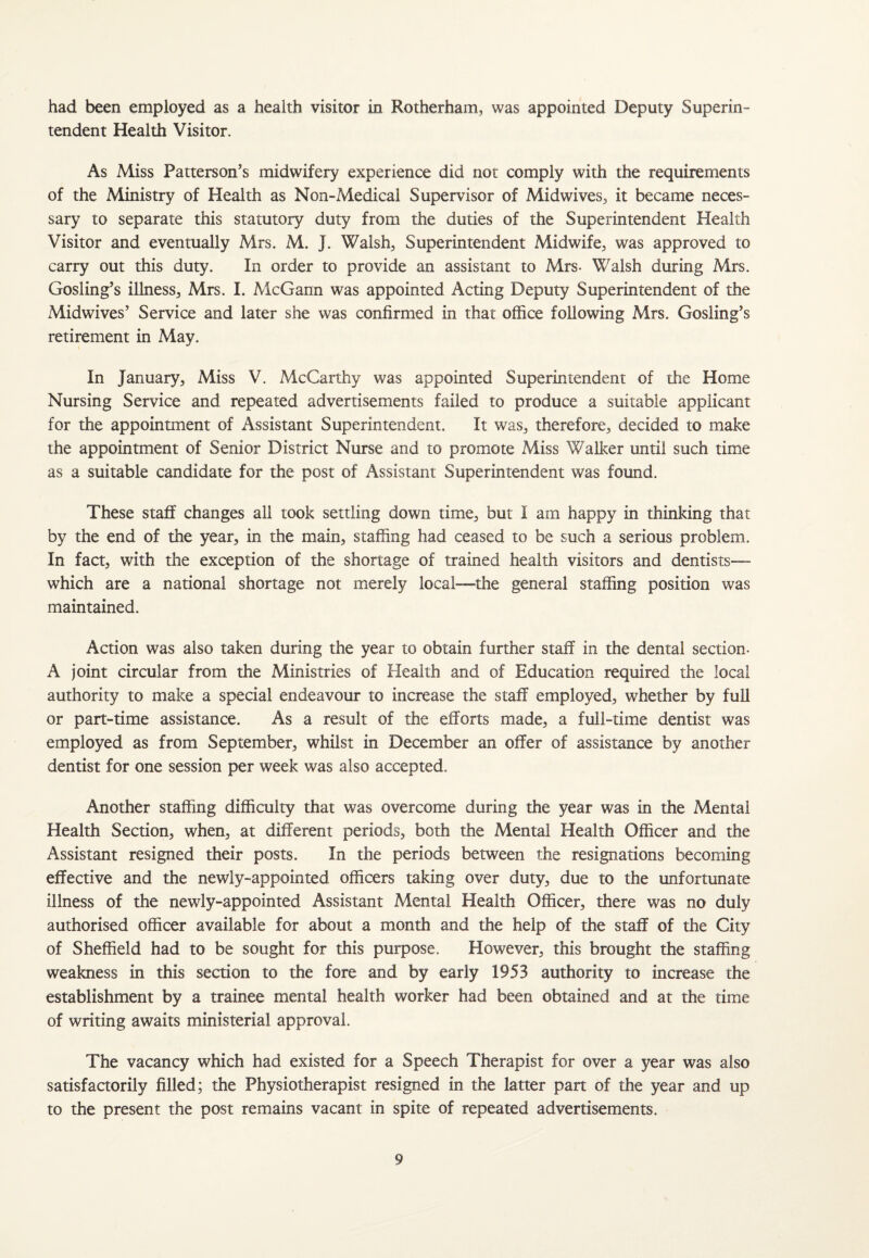 had been employed as a health visitor in Rotherham, was appointed Deputy Superin¬ tendent Health Visitor. As Miss Patterson’s midwifery experience did not comply with the requirements of the Ministry of Health as Non-Medical Supervisor of Midwives, it became neces¬ sary to separate this statutory duty from the duties of the Superintendent Health Visitor and eventually Mrs. M. J. Walsh, Superintendent Midwife, was approved to carry out this duty. In order to provide an assistant to Mrs- Walsh during Mrs. Gosling’s illness, Mrs. I. McGann was appointed Acting Deputy Superintendent of the Midwives’ Service and later she was confirmed in that office following Mrs. Gosling’s retirement in May. In January, Miss V. McCarthy was appointed Superintendent of the Home Nursing Service and repeated advertisements failed to produce a suitable applicant for the appointment of Assistant Superintendent. It was, therefore, decided to make the appointment of Senior District Nurse and to promote Miss Walker until such time as a suitable candidate for the post of Assistant Superintendent was found. These staff changes all took settling down time, but I am happy in thinking that by the end of the year, in the main, staffing had ceased to be such a serious problem. In fact, with the exception of the shortage of trained health visitors and dentists— which are a national shortage not merely local—the general staffing position was maintained. Action was also taken during the year to obtain further staff in the dental section- A joint circular from the Ministries of Health and of Education required the local authority to make a special endeavour to increase the staff employed, whether by full or part-time assistance. As a result of the efforts made, a full-time dentist was employed as from September, whilst in December an offer of assistance by another dentist for one session per week was also accepted. Another staffing difficulty that was overcome during the year was in the Mental Health Section, when, at different periods, both the Mental Health Officer and the Assistant resigned their posts. In the periods between the resignations becoming effective and the newly-appointed officers taking over duty, due to the unfortunate illness of the newly-appointed Assistant Mental Health Officer, there was no duly authorised officer available for about a month and the help of the staff of the City of Sheffield had to be sought for this purpose. However, this brought the staffing weakness in this section to the fore and by early 1953 authority to increase the establishment by a trainee mental health worker had been obtained and at the time of writing awaits ministerial approval. The vacancy which had existed for a Speech Therapist for over a year was also satisfactorily filled; the Physiotherapist resigned in the latter part of the year and up to the present the post remains vacant in spite of repeated advertisements.