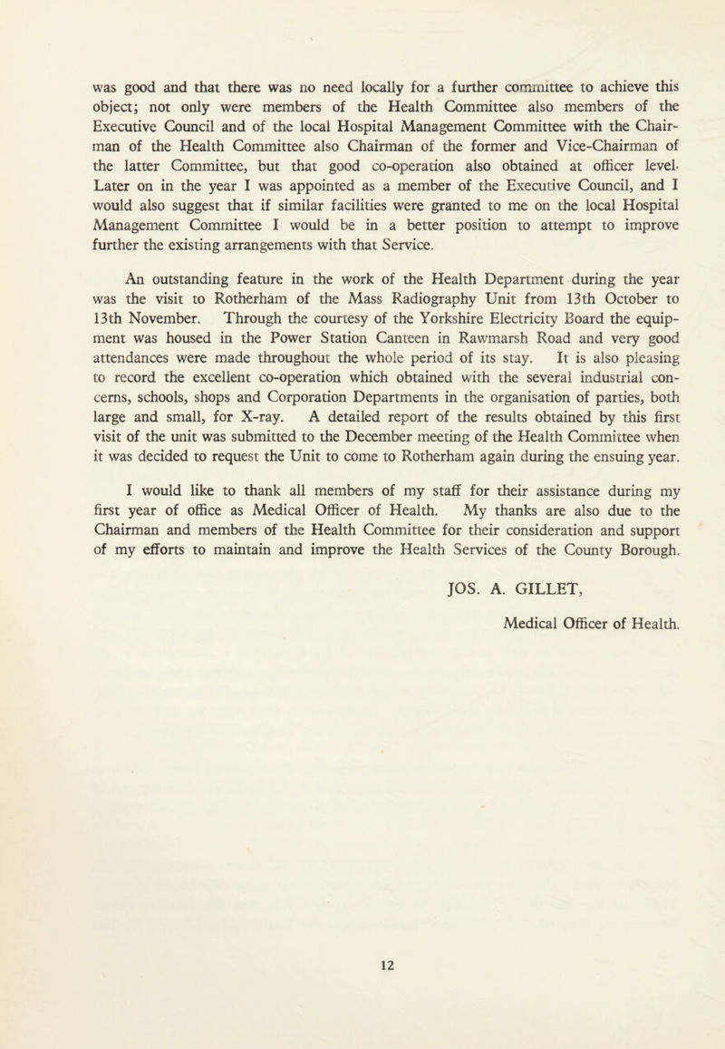 was good and that there was no need locally for a further committee to achieve this object; not only were members of the Health Committee also members of the Executive Council and of the local Hospital Management Committee with the Chair¬ man of the Health Committee also Chairman of the former and Vice-Chairman of the latter Committee, but that good co-operation also obtained at officer level- Later on in the year I was appointed as a member of the Executive Council, and I would also suggest that if similar facilities were granted to me on the local Hospital Management Committee I would be in a better position to attempt to improve further the existing arrangements with that Service. An outstanding feature in the work of the Health Department during the year was the visit to Rotherham of the Mass Radiography Unit from 13 th October to 13th November. Through the courtesy of the Yorkshire Electricity Board the equip¬ ment was housed in the Power Station Canteen in Rawmarsh Road and very good attendances were made throughout the whole period of its stay. It is also pleasing to record the excellent co-operation which obtained with the several industrial con¬ cerns, schools, shops and Corporation Departments in the organisation of parties, both large and small, for X-ray. A detailed report of the results obtained by this first visit of the unit was submitted to the December meeting of the Health Committee when it was decided to request the Unit to come to Rotherham again during the ensuing year. I would like to thank all members of my staff for their assistance during my first year of office as Medical Officer of Health. xMy thanks are also due to the Chairman and members of the Health Committee for their consideration and support of my efforts to maintain and improve the Health Services of the County Borough. JOS. A. GILLET, Medical Officer of Health.