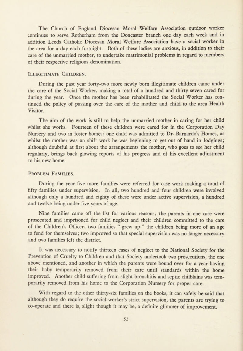 The Church of England Diocesan Moral Welfare Association outdoor worker continues to serve Rotherham from the Doncaster branch one day each week and in addition Leeds Catholic Diocesan Moral Welfare Association have a social worker in the area for a day each fortnight. Both of these ladies are anxious, in addition to their care of the unmarried mother, to undertake matrimonial problems in regard to members of their respective religious denomination. Illegitimate Children. During the past year forty-two more newly born illegitimate children came under the care of the Social Worker, making a total of a hundred and thirty seven cared for during the year. Once the mother has been rehabilitated the Social Worker has con¬ tinued the policy of passing over the care of the mother and child to the area Health Visitor. The aim of the work is still to help the unmarried mother in caring for her child whilst she works. Fourteen of these children were cared for in the Corporation Day Nursery and two in foster homes; one child was admitted to Dr- Bamardo’s Homes, as whilst the mother was on shift work he was beginning to get out of hand in lodgings; although doubtful at first about the arrangements the mother, who goes to see her child regularly, brings back glowing reports of his progress and of his excellent adjustment to his new home. Problem Families. During the year five more families were referred for case work making a total of fifty families under supervision. In all, two hundred and four children were involved although only a hundred and eighty of these were under active supervision, a hundred and twelve being under five years of age. Nine families came off the list for various reasons; the parents in one case were prosecuted and imprisoned for child neglect and their children committed to the care of the Children’s Officer; two families “ grew up ” the children being more of an age to fend for themselves; two improved so that special supervision was no longer necessary and two families left the district. It was necessary to notify thirteen cases of neglect to the National Society for the Prevention of Cruelty to Children and that Society undertook two prosecutions, the one above mentioned, and another in which the parents were bound over for a year having their baby temporarily removed from their care until standards within the home improved. Another child suffering from slight bronchitis and septic chilblains was tem¬ porarily removed from his home to the Corporation Nursery for proper care. With regard to the other thirty-six families on the books, it can safely be said that although they do require the social worker’s strict supervision, the parents are trying to co-operate and there is, slight though it may be, a definite glimmer of improvement.