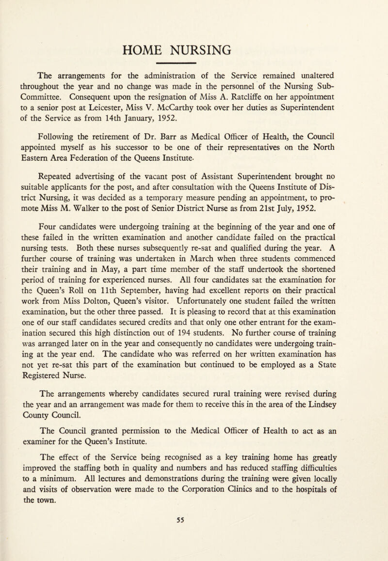 HOME NURSING The arrangements for the administration of the Service remained unaltered throughout the year and no change was made in the personnel of the Nursing Sub- Committee. Consequent upon the resignation of Miss A. Ratcliffe on her appointment to a senior post at Leicester., Miss V. McCarthy took over her duties as Superintendent of the Service as from 14th January, 1952. Following the retirement of Dr. Barr as Medical Officer of Health, the Council appointed myself as his successor to be one of their representatives on the North Eastern Area Federation of the Queens Institute. Repeated advertising of the vacant post of Assistant Superintendent brought no suitable applicants for the post, and after consultation with the Queens Institute of Dis¬ trict Nursing, it was decided as a temporary measure pending an appointment, to pro¬ mote Miss M. Walker to the post of Senior District Nurse as from 21st July, 1952. Four candidates were undergoing training at the beginning of the year and one of these failed in the written examination and another candidate failed on the practical nursing tests. Both these nurses subsequently re-sat and qualified during the year. A further course of training was undertaken in March when three students commenced their training and in May, a part time member of the staff undertook the shortened period of training for experienced nurses. All four candidates sat the examination for the Queen’s Roll on 11th September, having had excellent reports on their practical work from Miss Dolton, Queen’s visitor. Unfortunately one student failed the written examination, but the other three passed. It is pleasing to record that at this examination one of our staff candidates secured credits and that only one other entrant for the exam¬ ination secured this high distinction out of 194 students. No further course of training was arranged later on in the year and consequently no candidates were undergoing train¬ ing at the year end. The candidate who was referred on her written examination has not yet re-sat this part of the examination but continued to be employed as a State Registered Nurse. The arrangements whereby candidates secured rural training were revised during the year and an arrangement was made for them to receive this in the area of the Lindsey County Council. The Council granted permission to the Medical Officer of Health to act as an examiner for the Queen’s Institute. The effect of the Service being recognised as a key training home has gready improved the staffing both in quality and numbers and has reduced staffing difficulties to a minimum. All lectures and demonstrations during the training were given locally and visits of observation were made to the Corporation Clinics and to the hospitals of the town.