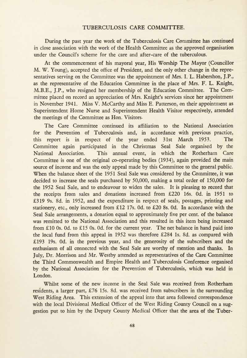 TUBERCULOSIS CARE COMMITTEE. During the past year the work of the Tuberculosis Care Committee has continued in close association with the work of the Health Committee as the approved organisation under the Council’s scheme for the care and after-care of the tuberculous. At the commencement of his mayoral year, His Worship The Mayor (Councillor M. W. Young), accepted the office of President, and the only other change in the repre¬ sentatives serving on the Committee was the appointment of Mrs. I. L. Habershon, J.P., as the representative of the Education Committee in the place of Mrs. F. L. Knight, M.B.E., J.P., who resigned her membership of the Education Committee. The Com¬ mittee placed on record an appreciation of Mrs. Knight’s services since her appointment in November 1941. Miss V. McCarthy and Miss E. Patterson, on their appointment as Superintendent Home Nurse and Superintendent Health Visitor respectively, attended the meetings of the Committee as Hon. Visitors. The Care Committee continued its affiliation to the National Association for the Prevention of Tuberculosis and, in accordance with previous practice, this report is in respect of the year ended 31st March 1953. The Committee again participated in the Christmas Seal Sale organised by the National Association. This annual event, in which the Rotherham Care Committee is one of the original co-operating bodies (1934), again provided the main source of income and was the only appeal made by this Committee to the general public. When the balance sheet of the 1951 Seal Sale was considered by the Committee, it was decided to increase the seals purchased by 50,000, making a total order of 150,000 for the 1952 Seal Sale, and to endeavour to widen the sales. It is pleasing to record that the receipts from sales and donations increased from £220 16s. Od. in 1951 to £319 9s. 8d. in 1952, and the expenditure in respect of seals, postages, printing and stationery, etc., only increased from £12 17s. Od. to £20 8s. Od. In accordance with the Seal Sale arrangements, a donation equal to approximately five per cent, of the balance was remitted to the National Association and this resulted in this item being increased from £10 0s. Od. to £15 0s. Od. for the current year. The net balance in hand paid into the local fund from this appeal in 1952 was therefore £284 Is. 8d. as compared with £193 19s. Od. in the previous year, and the generosity of the subscribers and the enthusiasm of all connected with the Seal Sale are worthy of mention and thanks. In July, Dr. Morrison and Mr. Westby attended as representatives of the Care Committee the Third Commonwealth and Empire Health and Tuberculosis Conference organised by the National Association for the Prevention of Tuberculosis, which was held in London. Whilst some of the new income in the Seal Sale was received from Rotherham residents, a larger part, £76 15s. 8d. was received from subscribers in the surrounding West Riding Area. This extension of the appeal into that area followed correspondence with the local Divisional Medical Officer of the West Riding County Council on a sug¬ gestion put to him by the Deputy County Medical Officer that the area of the Tuber-