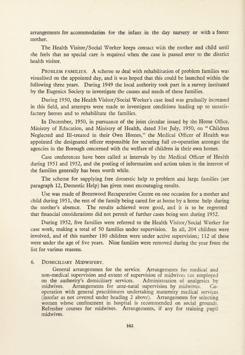 arrangements for accommodation for the infant in the day nursery or with a foster mother. The Health Visitor/Social Worker keeps contact with the mother and child until she feels that no special care is required when the case is passed over to the district health visitor. Problem families. A scheme to deal with rehabilitation of problem families was visualised on the appointed day, and it was hoped that this could be launched within the following three years. During 1949 the local authority took part in a survey instituted by the Eugenics Society to investigate the causes and needs of these families. During 1950, the Health Visitor/Social Worker’s case load was gradually increased in this field, and attempts were made to investigate conditions leading up to unsatis¬ factory homes and to rehabilitate the families. In December, 1950, in pursuance of the joint circular issued by the Home Office, Ministry of Education, and Ministry of Health, dated 31st July, 1950, on “ Children Neglected and Ill-treated in their Own Homes,” the Medical Officer of Health was appointed the designated officer responsible for securing full co-operation amongst the agencies in the Borough concerned with the welfare of children in their own homes. Case conferences have been called at intervals by the Medical Officer of Health during 1951 and 1952, and the pooling of information and action taken in the interest of the families generally has been worth while. The scheme for supplying free domestic help to problem ana large families (see paragraph 12, Domestic Help) has given most encouraging results. Use was made of Brentwood Recuperative Centre on one occasion for a mother and child during 1951, the rest of the family being cared for at home by a home help during the mother’s absence. The results achieved were good, and it is to be regretted that financial considerations did not permit of further cases being sent during 1952. During 1952, five families were referred to the Health Visitor/Social Worker for case work, making a total of 50 families under supervision. In all, 204 children were involved, and of this number 180 children were tinder active supervision; 112 of these were under the age of five years. Nine families were removed during the year from the list for various reasons. 6. Domiciliary Midwifery. General arrangements for the service. Arrangements for medical and non-medical supervision and extent of supervision of midwives not employed on the authority’s domiciliary services. Administration of analgesics by midwives. Arrangements for ante-natal supervision by mid wives. Co¬ operation with general practitioners undertaking maternity medical services (insofar as not covered under heading 2 above). Arrangements for selecting women whose confinement in hospital is recommended on social grounds. Refresher courses for midwives. Arrangements, if any for training pupil midwives.