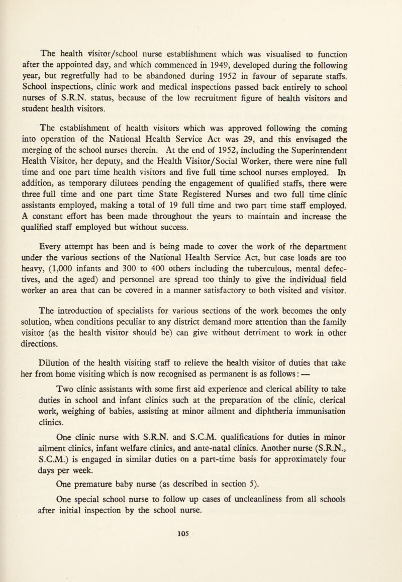 The health visitor/school nurse establishment which was visualised to function after the appointed day, and which commenced in 1949, developed during the following year, but regretfully had to be abandoned during 1952 in favour of separate staffs. School inspections, clinic work and medical inspections passed back entirely to school nurses of S.R.N. status, because of the low recruitment figure of health visitors and student health visitors. The establishment of health visitors which was approved following the coming into operation of the National Health Service Act was 29, and this envisaged the merging of the school nurses therein. At the end of 1952, including the Superintendent Health Visitor, her deputy, and the Health Visitor/Social Worker, there were nine full time and one part time health visitors and five full time school nurses employed. Iff addition, as temporary dilutees pending the engagement of qualified staffs, there were three full time and one part time State Registered Nurses and two full time clinic assistants employed, making a total of 19 full time and two part time staff employed. A constant effort has been made throughout the years to maintain and increase the qualified staff employed but without success. Every attempt has been and is being made to cover the work of the department under the various sections of the National Health Service Act, but case loads are too heavy, (1,000 infants and 300 to 400 others including the tuberculous, mental defec¬ tives, and the aged) and personnel are spread too thinly to give the individual field worker an area that can be covered in a manner satisfactory to both visited and visitor. The introduction of specialists for various sections of the work becomes the only solution, when conditions peculiar to any district demand more attention than the family visitor (as the health visitor should be) can give without detriment to work in other directions. Dilution of the health visiting staff to relieve the health visitor of duties that take her from home visiting which is now recognised as permanent is as follows: — Two clinic assistants with some first aid experience and clerical ability to take duties in school and infant clinics such at the preparation of the clinic, clerical work, weighing of babies, assisting at minor ailment and diphtheria immunisation clinics. One clinic nurse with S.R.N. and S.C.M. qualifications for duties in minor ailment clinics, infant welfare clinics, and ante-natal clinics. Another nurse (S.R.N., S.C.M.) is engaged in similar duties on a part-time basis for approximately four days per week. One premature baby nurse (as described in section 5). One special school nurse to follow up cases of uncleanliness from all schools after initial inspection by the school nurse.