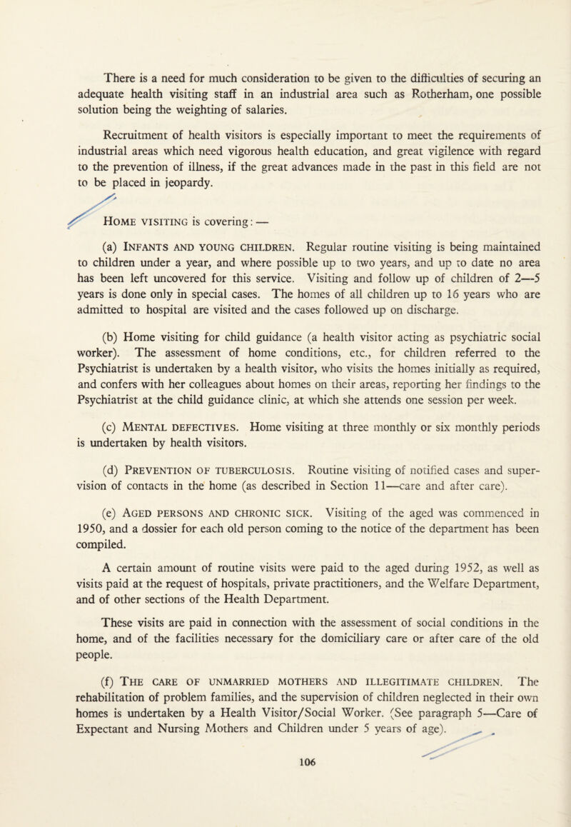 There is a need for much consideration to be given to the difficulties of securing an adequate health visiting staff in an industrial area such as Rotherham, one possible solution being the weighting of salaries. Recruitment of health visitors is especially important to meet the requirements of industrial areas which need vigorous health education, and great vigiience with regard to the prevention of illness, if the great advances made in the past in this field are not to be placed in jeopardy. Home visiting is covering: (a) Infants and young children. Regular routine visiting is being maintained to children under a year, and where possible up to two years, and up to date no area has been left uncovered for this service. Visiting and follow up of children of 2—5 years is done only in special cases. The homes of all children up to 16 years who are admitted to hospital are visited and the cases followed up on discharge. (b) Home visiting for child guidance (a health visitor acting as psychiatric social worker). The assessment of home conditions, etc., for children referred to the Psychiatrist is undertaken by a health visitor, who visits the homes initially as required, and confers with her colleagues about homes on their areas, reporting her findings to the Psychiatrist at the child guidance clinic, at which she attends one session per week. (c) Mental defectives. Home visiting at three monthly or six monthly periods is undertaken by health visitors. (d) Prevention of tuberculosis. Routine visiting of notified cases and super¬ vision of contacts in the home (as described in Section 11—care and after care). (e) Aged persons and chronic sick. Visiting of the aged was commenced in 1950, and a dossier for each old person coming to the notice of the department has been compiled. A certain amount of routine visits were paid to the aged during 1952, as well as visits paid at the request of hospitals, private practitioners, and the Welfare Department, and of other sections of the Health Department. These visits are paid in connection with the assessment of social conditions in the home, and of the facilities necessary for the domiciliary care or after care of the old people. (f) The care of unmarried mothers and illegitimate children. The rehabilitation of problem families, and the supervision of children neglected in their own homes is undertaken by a Health Visitor/Social Worker. (See paragraph 5—Care of Expectant and Nursing Mothers and Children under 5 years of age).