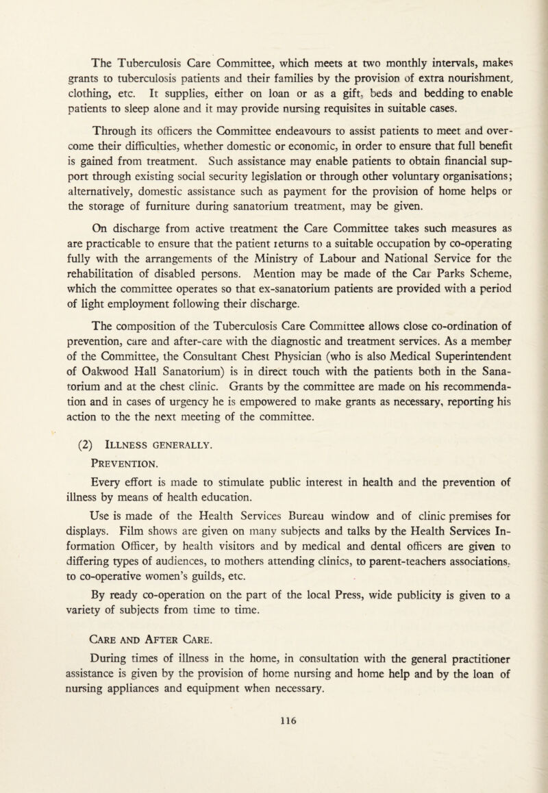 The Tuberculosis Care Committee, which meets at two monthly intervals, makes grants to tuberculosis patients and their families by the provision of extra nourishment, clothing, etc. It supplies, either on loan or as a gift, beds and bedding to enable patients to sleep alone and it may provide nursing requisites in suitable cases. Through its officers the Committee endeavours to assist patients to meet and over¬ come their difficulties, whether domestic or economic, in order to ensure that full benefit is gained from treatment. Such assistance may enable patients to obtain financial sup¬ port through existing social security legislation or through other voluntary organisations; alternatively, domestic assistance such as payment for the provision of home helps or the storage of furniture during sanatorium treatment, may be given. On discharge from active treatment the Care Committee takes such measures as are practicable to ensure that the patient returns to a suitable occupation by co-operating fully with the arrangements of the Ministry of Labour and National Service for the rehabilitation of disabled persons. Mention may be made of the Cat Parks Scheme, which the committee operates so that ex-sanatorium patients are provided with a period of light employment following their discharge. The composition of the Tuberculosis Care Committee allows close co-ordination of prevention, care and after-care with the diagnostic and treatment services. As a member of the Committee, the Consultant Chest Physician (who is also Medical Superintendent of Oakwood Hall Sanatorium) is in direct touch with the patients both in the Sana¬ torium and at the chest clinic. Grants by the committee are made on his recommenda¬ tion and in cases of urgency he is empowered to make grants as necessary, reporting his action to the the next meeting of the committee. (2) Illness generally. Prevention. Every effort is made to stimulate public interest in health and the prevention of illness by means of health education. Use is made of the Health Services Bureau window and of clinic premises for displays. Film shows are given on many subjects and talks by the Health Services In¬ formation Officer, by health visitors and by medical and dental officers are given to differing types of audiences, to mothers attending clinics, to parent-teachers associations, to co-operative women’s guilds, etc. By ready co-operation on the part of the local Press, wide publicity is given to a variety of subjects from time to time. Care and After Care. During times of illness in the home, in consultation with the general practitioner assistance is given by the provision of home nursing and home help and by the loan of nursing appliances and equipment when necessary.