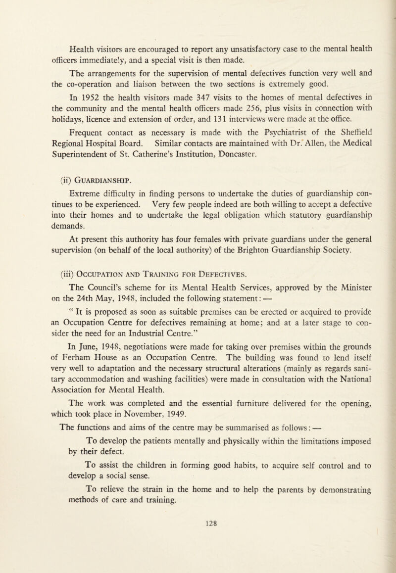 Health visitors are encouraged to report any unsatisfactory case to the mental health officers immediately, and a special visit is then made. The arrangements for the supervision of mental defectives function very well and the co-operation and liaison between the two sections is extremely good. In 1952 the health visitors made 347 visits to the homes of mental defectives in the community and the mental health officers made 256, plus visits in connection with holidays, licence and extension of order, and 131 interviews were made at the office. Frequent contact as necessary is made with, the Psychiatrist of the Sheffield Regional Hospital Board. Similar contacts are maintained with Dr. Allen, the Medical Superintendent of St. Catherine’s Institution, Doncaster. (ii) Guardianship. Extreme difficulty in finding persons to undertake the duties of guardianship con¬ tinues to be experienced. Very few people indeed are both willing to accept a defective into their homes and to undertake the legal obligation which statutory guardianship demands. At present this authority has four females with private guardians under the general supervision (on behalf of the local authority) of the Brighton Guardianship Society. (iii) Occupation and Training for Defectives. The Council’s scheme for its Mental Health Services, approved by the Minister on the 24th May, 1948, included the following statement: — “ It is proposed as soon as suitable premises can be erected or acquired to provide an Occupation Centre for defectives remaining at home; and at a later stage to con¬ sider the need for an Industrial Centre,” In June, 1948, negotiations were made for taking over premises within the grounds of Ferham House as an Occupation Centre. The building was found to lend itself very well to adaptation and the necessary structural alterations (mainly as regards sani¬ tary accommodation and washing facilities) were made in consultation with the National Association for Mental Health. The work was completed and the essential furniture delivered for the opening, which took place in November, 1949. The functions and aims of the centre may be summarised as follows: — To develop the patients mentally and physically within the limitations imposed by their defect. To assist the children in forming good habits, to acquire self control and to develop a social sense. To relieve the strain in the home and to help the parents by demonstrating methods of care and training.