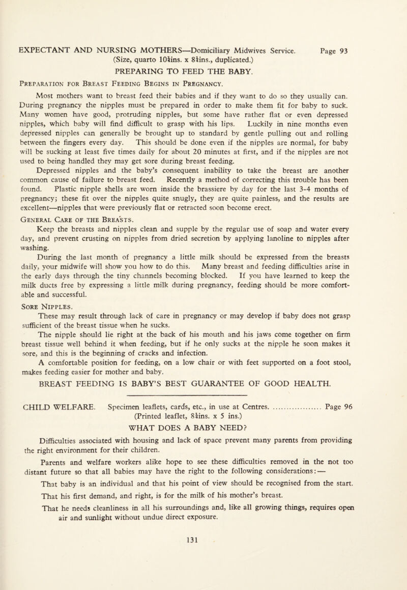 EXPECTANT AND NURSING MOTHERS—Domiciliary Midwives Service. Page 93 (Size, quarto lOiins. x 8iins., duplicated.) PREPARING TO FEED THE BABY. Preparation for Breast Feeding Begins in Pregnancy. Most mothers want to breast feed their babies and if they want to do so they usually can. During pregnancy the nipples must be prepared in order to make them fit for baby to suck. Many women have good, protruding nipples, but some have rather flat or even depressed nipples, which baby will find difficult to grasp with his lips. Luckily in nine months even depressed nipples can generally be brought up to standard by gentle pulling out and rolling between the fingers every day. This should be done even if the nipples are normal, for baby will be sucking at least five times daily for about 20 minutes at first, and if the nipples are not used to being handled they may get sore during breast feeding. Depressed nipples and the baby’s consequent inability to take the breast are another common cause of failure to breast feed. Recently a method of correcting this trouble has been found. Plastic nipple shells are worn inside the brassiere by day for the last 3-4 months of pregnancy; these fit over the nipples quite snugly, they are quite painless, and the results are excellent—nipples that were previously flat or retracted soon become erect. General Care of the Breasts. Keep the breasts and nipples clean and supple by the regular use of soap and water every day, and prevent crusting on nipples from dried secretion by applying lanoline to nipples after washing. During the last month of pregnancy a little milk should be expressed from the breasts daily, your midwife will show you how to do this. Many breast and feeding difficulties arise in the early days through the tiny channels becoming blocked. If you have learned to keep the milk ducts free by expressing a little milk during pregnancy, feeding should be more comfort¬ able and successful. Sore Nipples. These may result through lack of care in pregnancy or may develop if baby does not grasp sufficient of the breast tissue when he sucks. The nipple should lie right at the back of his mouth and his jaws come together on firm breast tissue well behind it when feeding, but if he only sucks at the nipple he soon makes it sore, and this is the beginning of cracks and infection. A comfortable position for feeding, on a low chair or with feet supported on a foot stool, makes feeding easier for mother and baby. BREAST FEEDING IS BABY’S BEST GUARANTEE OF GOOD HEALTH. CHILD WELFARE. Specimen leaflets, cards, etc., in use at Centres. Page 96 (Printed leaflet, 8lins. x 5 ins.) WHAT DOES A BABY NEED? Difficulties associated with housing and lack of space prevent many parents from providing the right environment for their children. Parents and welfare workers alike hope to see these difficulties removed in the not too distant future so that all babies may have the right to the following considerations: — That baby is an individual and that his point of view should be recognised from the start. That his first demand, and right, is for the milk of his mother’s breast. That he needs cleanliness in all his surroundings and, like all growing things, requires open air and sunlight without undue direct exposure.