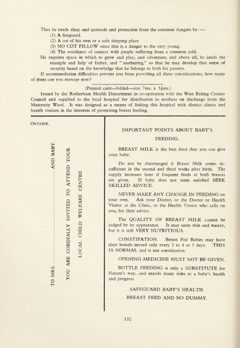 That he needs sleep and quietude and protection from the common dangers by: — (1) A fireguard. (2) A cot of his own or a safe sleeping place. (3) NO COT PILLOW since this is a danger to the very young. (4) The avoidance of contact with people suffering from a common cold. He requires space in which to grow and play, and adventure, and above all, he needs the example and help of father, and “ mothering,” so that he may develop that sense of security based on the knowledge that he belongs to both his parents. If accommodation difficulties prevent you from providing all these considerations, how many of them can you manage now? (Printed card—folded—size 7ins. x 5^ins.) Issued by the Rotherham Health Department in co-operation with the West Riding County Council and supplied to the local hospital for distribution to mothers on discharge from the Maternity Ward. It was designed as a means of linking this hospital with district clinics and health visitors in the interests of promoting breast feeding. Outside. >« PQ < PQ Q Z < cd & 3 o H P o > o z W H H < O H Q > Z >- P P < Q 06 O u < P o w H Z w u 2 < P p w Q P U P < u o p IMPORTANT POINTS ABOUT BABY’S FEEDING. BREAST MILK is the best food that you can give your baby. Do not be discouraged if Breast Milk seems in¬ sufficient in the second and third weeks after birth. The supply increases later if frequent feeds at both breasts are given. If baby does not seem satisfied SEEK SKILLED ADVICE. NEVER MAKE ANY CHANGE IN FEEDING on your own. Ask your Doctor, or the Doctor or Health Visitor at the Clinic, or the Health Visitor who calls on you, for their advice. The QUALITY OF BREAST MILK cannot be judged by its appearance. It may seem thin and watery, but it is still VERY NUTRITIOUS. CONSTIPATION. Breast Fed Babies may have their bowels moved only every 2 to 4 or 5 days. THIS IS NORMAL and is not constipation. OPENING MEDICINE MUST NOT BE GIVEN. BOTTLE FEEDING is only a SUBSTITUTE for Nature’s way, and entails many risks to a baby’s health and progress, SAFEGUARD BABY’S HEALTH. BREAST FEED AND NO DUMMY.