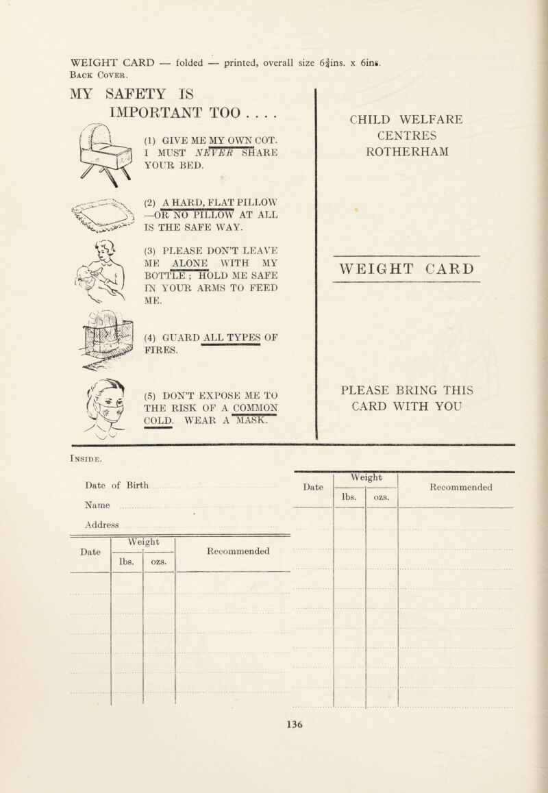 WEIGHT CARD — folded Back Cover. printed, overall size 6fins. x bins. MY SAFETY IS IMPORTANT TOO_ (1) GIVE ME MY OWN COT. I MUST NEVEB SHARE YOUR BED. (2) A HARD, FLAT PILLOW —OR NO PILLOW1 AT ALL IS THE SAFE WAY. (3) PLEASE DON’T LEAVE ME ALONE WITH MY BOTTLE ; HOLD ME SAFE IN YOUR ARMS TO FEED ME. (4) GUARD ALL TYPES OF FIRES. (5) DON’T EXPOSE ME TO THE RISK OF A COMMON COLD WEAR A MASK. CHILD WELFARE CENTRES ROTHERHAM WEIGHT CARD PLEASE BRING THIS CARD WITH YOU Inside. Date of Birth Name . Address Date We ight lbs. ozs. Recommended Date Weight Recommended lbs. ozs.