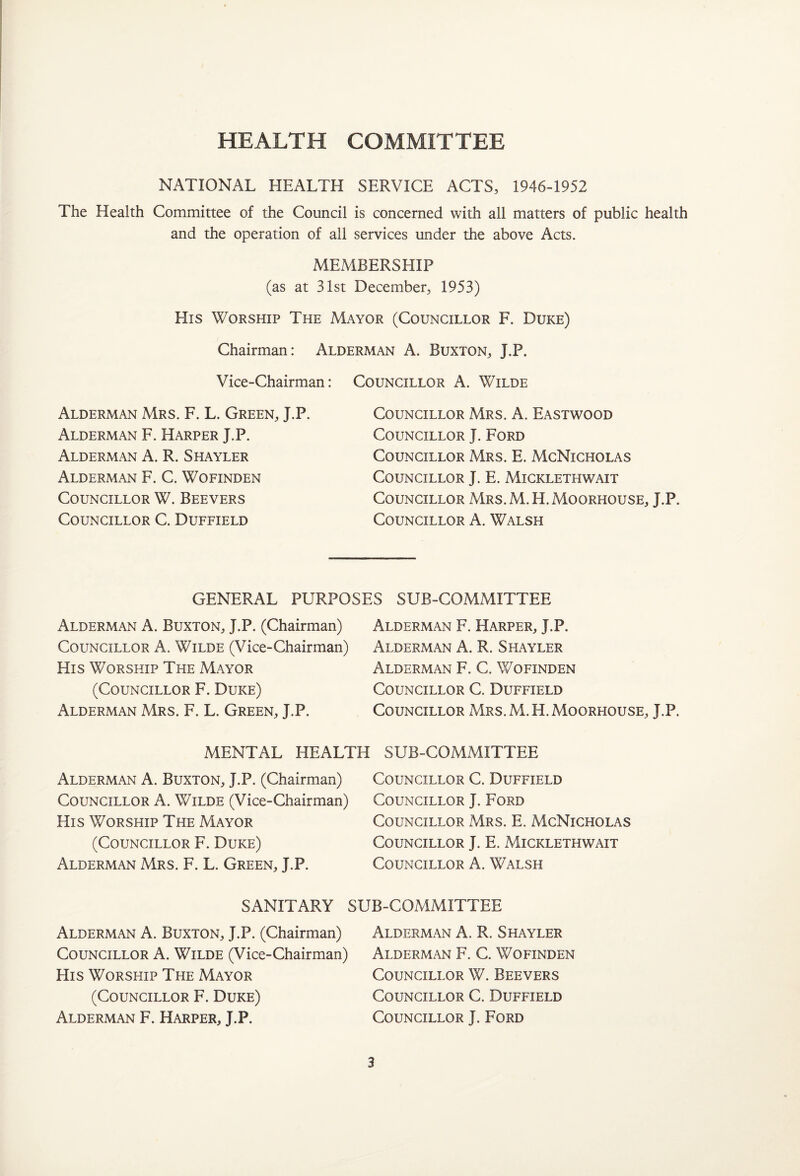 HEALTH COMMITTEE NATIONAL HEALTH SERVICE ACTS, 1946-1952 The Health Committee of the Council is concerned with all matters of public health and the operation of all services under the above Acts. MEMBERSHIP (as at 31st December, 1953) His Worship The Mayor (Councillor F. Duke) Chairman: Alderman A. Buxton, J.P. Vice-Chairman: Councillor A. Wilde Alderman Mrs. F. L. Green, J.P. Alderman F. Harper J.P. Alderman A. R. Shayler Alderman F. C. Wofinden Councillor W. Beevers Councillor C. Duffield Councillor Mrs. A. Eastwood Councillor J. Ford Councillor Mrs. E. McNicholas Councillor J. E. Micklethwait Councillor Mrs.M.H.Moorhouse, J.P. Councillor A. Walsh GENERAL PURPOSES SUB-COMMITTEE Alderman A. Buxton, J.P. (Chairman) Councillor A. Wilde (Vice-Chairman) His Worship The Mayor (Councillor F. Duke) Alderman Mrs. F. L. Green, J.P. Alderman F. Harper, J.P. Alderman A. R. Shayler Alderman F. C. Wofinden Councillor C. Duffield Councillor Mrs.M.H.Moorhouse, J.P. MENTAL HEALTH SUB-COMMITTEE Alderman A. Buxton, J.P. (Chairman) Councillor A. Wilde (Vice-Chairman) His Worship The Mayor (Councillor F. Duke) Alderman Mrs. F. L. Green, J.P. Councillor C. Duffield Councillor J. Ford Councillor Mrs. E. McNicholas Councillor J. E. Micklethwait Councillor A. Walsh SANITARY SUB-COMMITTEE Alderman A. Buxton, J.P. (Chairman) Councillor A. Wilde (Vice-Chairman) His Worship The Mayor (Councillor F. Duke) Alderman F. Harper, J.P. Alderman A. R. Shayler Alderman F. C. Wofinden Councillor W. Beevers Councillor C. Duffield Councillor J. Ford