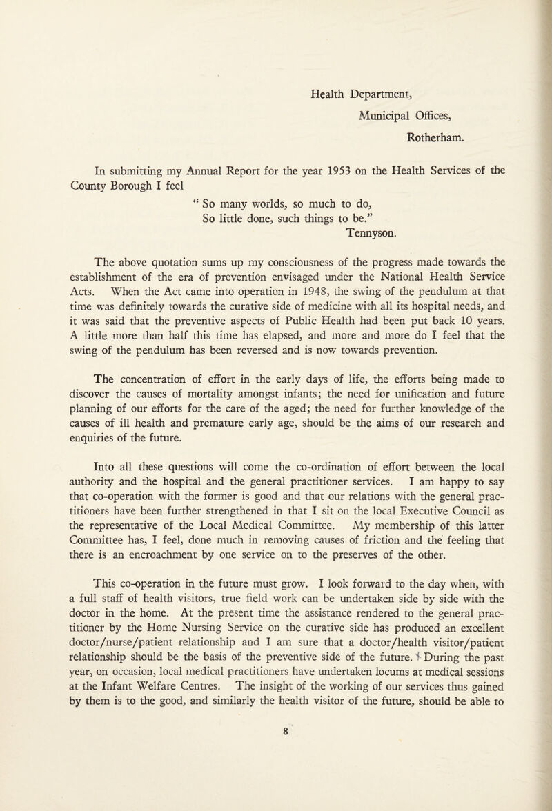 Health Department, Municipal Offices, Rotherham. In submitting my Annual Report for the year 1953 on the Health Services of the County Borough I feel “So many worlds, so much to do. So little done, such things to be.” Tennyson. The above quotation sums up my consciousness of the progress made towards the establishment of the era of prevention envisaged under the National Health Service Acts. When the Act came into operation in 1948, the swing of the pendulum at that time was definitely towards the curative side of medicine with all its hospital needs, and it was said that the preventive aspects of Public Health had been put back 10 years. A little more than half this time has elapsed, and more and more do I feel that the swing of the pendulum has been reversed and is now towards prevention. The concentration of effort in the early days of life, the efforts being made to discover the causes of mortality amongst infants; the need for unification and future planning of our efforts for the care of the aged; the need for further knowledge of the causes of ill health and premature early age, should be the aims of our research and enquiries of the future. Into all these questions will come the co-ordination of effort between the local authority and the hospital and the general practitioner services. I am happy to say that co-operation with the former is good and that our relations with the general prac¬ titioners have been further strengthened in that I sit on the local Executive Council as the representative of the Local Medical Committee. My membership of this latter Committee has, I feel, done much in removing causes of friction and the feeling that there is an encroachment by one service on to the preserves of the other. This co-operation in the future must grow. I look forward to the day when, with a full staff of health visitors, true field work can be undertaken side by side with the doctor in the home. At the present time the assistance rendered to the general prac¬ titioner by the Home Nursing Service on the curative side has produced an excellent doctor/nurse/patient relationship and I am sure that a doctor/health visitor/patient relationship should be the basis of the preventive side of the future. 4* During the past year, on occasion, local medical practitioners have undertaken locums at medical sessions at the Infant Welfare Centres. The insight of the working of our services thus gained by them is to the good, and similarly the health visitor of the future, should be able to