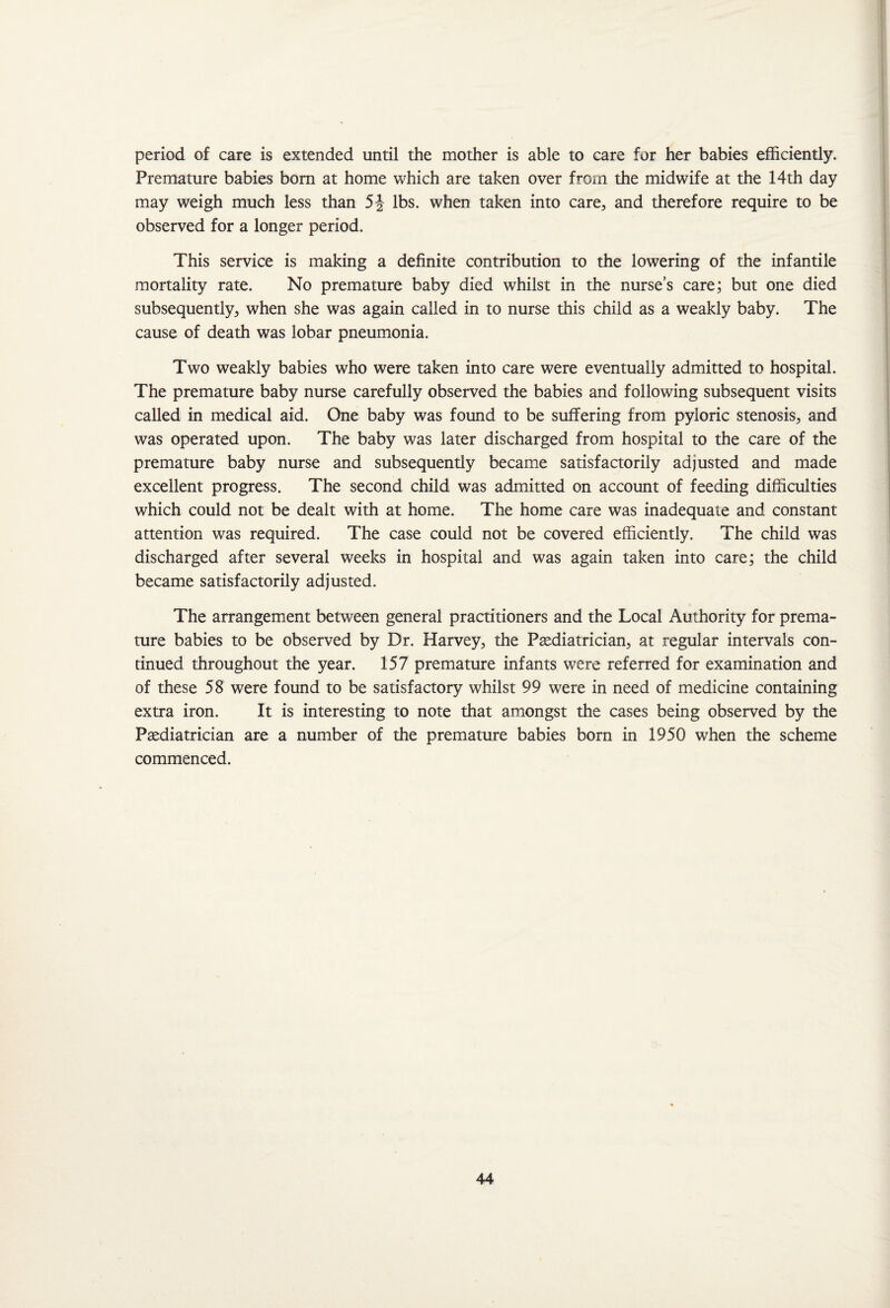 period of care is extended until the mother is able to care for her babies efficiently. Premature babies born at home which are taken over from the midwife at the 14th day may weigh much less than 5J lbs. when taken into care, and therefore require to be observed for a longer period. This service is making a definite contribution to the lowering of the infantile mortality rate. No premature baby died whilst in the nurse’s care; but one died subsequently, when she was again called in to nurse this child as a weakly baby. The cause of death was lobar pneumonia. Two weakly babies who were taken into care were eventually admitted to hospital. The premature baby nurse carefully observed the babies and following subsequent visits called in medical aid. One baby was found to be suffering from pyloric stenosis, and was operated upon. The baby was later discharged from hospital to the care of the premature baby nurse and subsequently became satisfactorily adjusted and made excellent progress. The second child was admitted on account of feeding difficulties which could not be dealt with at home. The home care was inadequate and constant attention was required. The case could not be covered efficiently. The child was discharged after several weeks in hospital and was again taken into care; the child became satisfactorily adjusted. The arrangement between general practitioners and the Local Authority for prema¬ ture babies to be observed by Dr. Harvey, the Paediatrician, at regular intervals con¬ tinued throughout the year. 157 premature infants were referred for examination and of these 58 were found to be satisfactory whilst 99 were in need of medicine containing extra iron. It is interesting to note that amongst the cases being observed by the Paediatrician are a number of the premature babies born in 1950 when the scheme commenced.