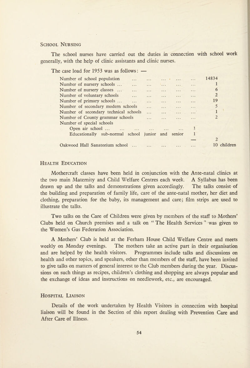 The school nurses have carried out the duties in connection with school work generally, with the help of clinic assistants and clinic nurses. The case load for 1953 was as follows: — Number of school population ... ... ... * ... ... 14834 Number of nursery schools ... ... ... ... ... ... 1 Number of nursery classes ... ... ... ... ... ... 6 Number of voluntary schools ... ... ... ... ... 2 Number of primary schools ... ... ... ... ... ... 19 Number of secondary modern schools ... ... ... ... 5 Number of secondary technical schools ... ... ... ... 1 Number of County grammar schools ... ... ... ... 2 Number of special schools Open air school ... ... ... ... ... ... 1 Educationally sub-normal school junior and senior 1 — 2 Oakwood Hall Sanatorium school ... ... ... ... ... 10 children Health Education Mothercraft classes have been held in conjunction with the Ante-natal clinics at the two main Maternity and Child Welfare Centres each week. A Syllabus has been drawn up and the talks and demonstrations given accordingly. The talks consist of the building and preparation of family life, care of the ante-natal mother, her diet and clothing, preparation for the baby, its management and care; film strips are used to illustrate the talks. Two talks on the Care of Children were given by members of the staff to Mothers’ Clubs held on Church premises and a talk on “ The Health Services ” was given to the Women’s Gas Federation Association. A Mothers’ Club is held at the Ferham House Child Welfare Centre and meets weekly on Monday evenings. The mothers take an active part in their organisation and are helped by the health visitors. Programmes include talks and discussions on health and other topics, and speakers, other than members of the staff, have been invited to give talks on matters of general interest to the Club members during the year. Discus¬ sions on such things as recipes, children’s clothing and shopping are always popular and the exchange of ideas and instructions on needlework, etc., are encouraged. Hospital Liaison Details of the work undertaken by Health Visitors in connection with hospital liaison will be found in the Section of this report dealing with Prevention Care and After Care of Illness.