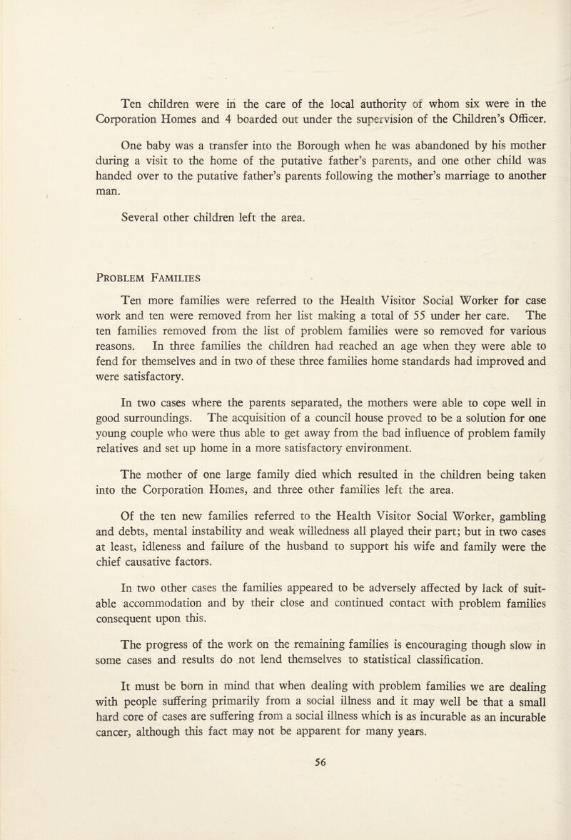 Ten children were in the care of the local authority of whom six were in the Corporation Homes and 4 boarded out under the supervision of the Children’s Officer. One baby was a transfer into the Borough when he was abandoned by his mother during a visit to the home of the putative father’s parents, and one other child was handed over to the putative father’s parents following the mother’s marriage to another man. Several other children left the area. Problem Families Ten more families were referred to the Health Visitor Social Worker for case work and ten were removed from her list making a total of 55 under her care. The ten families removed from the list of problem families were so removed for various reasons. In three families the children had reached an age when they were able to fend for themselves and in two of these three families home standards had improved and were satisfactory. In two cases where the parents separated, the mothers were able to cope well in good surroundings. The acquisition of a council house proved to be a solution for one young couple who were thus able to get away from the bad influence of problem family relatives and set up home in a more satisfactory environment. The mother of one large family died which resulted in the children being taken into the Corporation Homes, and three other families left the area. Of the ten new families referred to the Health Visitor Social Worker, gambling and debts, mental instability and weak willedness all played their part; but in two cases at least, idleness and failure of the husband to support his wife and family were the chief causative factors. In two other cases the families appeared to be adversely affected by lack of suit¬ able accommodation and by their close and continued contact with problem families consequent upon this. The progress of the work on the remaining families is encouraging though slow in some cases and results do not lend themselves to statistical classification. It must be bom in mind that when dealing with problem families we are dealing with people suffering primarily from a social illness and it may well be that a small hard core of cases are suffering from a social illness which is as incurable as an incurable cancer, although this fact may not be apparent for many years.