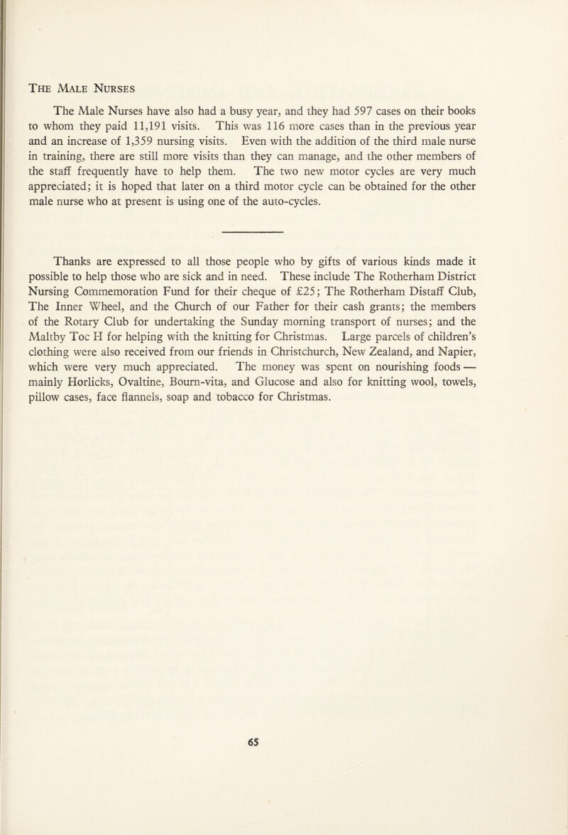 The Male Nurses The Male Nurses have also had a busy year, and they had 597 cases on their books to whom they paid 11,191 visits. This was 116 more cases than in the previous year and an increase of 1,359 nursing visits. Even with the addition of the third male nurse in training, there are still more visits than they can manage, and the other members of the stalf frequently have to help them. The two new motor cycles are very much appreciated; it is hoped that later on a third motor cycle can be obtained for the other male nurse who at present is using one of the auto-cycles. Thanks are expressed to all those people who by gifts of various kinds made it possible to help those who are sick and in need. These include The Rotherham District Nursing Commemoration Fund for their cheque of £25; The Rotherham Distaff Club, The Inner Wheel, and the Church of our Father for their cash grants; the members of the Rotary Club for undertaking the Sunday morning transport of nurses; and the Maltby Toe FI for helping with the knitting for Christmas. Large parcels of children’s clothing were also received from our friends in Christchurch, New Zealand, and Napier, which were very much appreciated. The money was spent on nourishing foods — mainly Horlicks, Ovaltine, Bourn-vita, and Glucose and also for knitting wool, towels, pillow cases, face flannels, soap and tobacco for Christmas.
