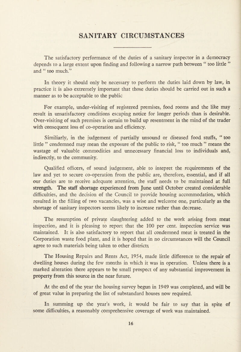 SANITARY CIRCUMSTANCES The satisfactory performance of the duties of a sanitary inspector in a democracy depends to a large extent upon finding and following a narrow path between “ too little ” and “ too much.” In theory it should only be necessary to perform the duties laid down by law, in practice it is also extremely important that those duties should be carried out in such a manner as to be acceptable to the public For example, under-visiting of registered premises, food rooms and the like may result in unsatisfactory conditions escaping notice for longer periods than is desirable. Over-visiting of such premises is certain to build up resentment in the mind of the trader with consequent loss of co-operation and efficiency. Similiarly, in the judgement of partially unsound or diseased food stuffs, “ too little ” condemned may mean the exposure of the public to risk, “ too much ” means the wastage of valuable commodities and unnecessary financial loss to individuals and, indirectly, to the community. Qualified officers, of sound judgement, able to intepret the requirements of the law and yet to secure co-operation from the public are, therefore, essential, and if all our duties are to receive adequate attention, the staff needs to be maintained at full strength. The staff shortage experienced from June until October created considerable difficulties, and the decision of the Council to provide housing accommodation, which resulted in the filling of two vacancies, was a wise and welcome one, particularly as the shortage of sanitary inspectors seems likely to increase rather than decrease. The resumption of private slaughtering added to the work arising from meat inspection, and it is pleasing to report that the 100 per cent, inspection service was maintained. It is also satisfactory to report that all condemned meat is treated in the Corporation waste food plant, and it is hoped that in no circumstances will the Council agree to such materials being taken to other districts The Housing Repairs and Rents Act, 1954, made little difference to the repair of dwelling houses during the few months in which it was in operation. Unless there is a marked alteration there appears to be small prospect of any substantial improvement in property from this source in the near future. At the end of the year the housing survey begun in 1949 was completed, and will be of great value in preparing the list of substandard houses now required. In summing up the year’s work, it would be fair to say that in spite of some difficulties, a reasonably comprehensive coverage of work was maintained.