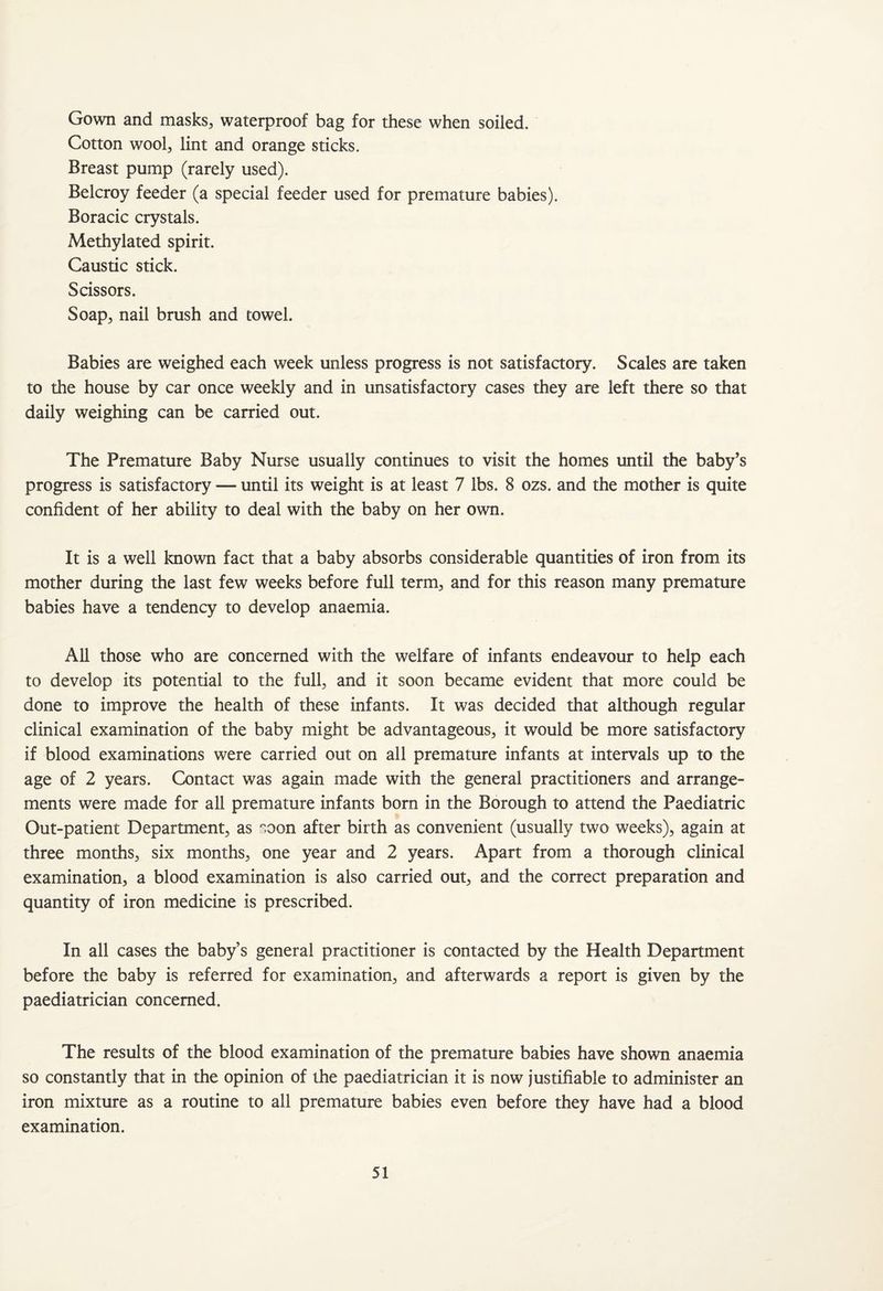 Gown and masks, waterproof bag for these when soiled. Cotton wool, lint and orange sticks. Breast pump (rarely used). Belcroy feeder (a special feeder used for premature babies). Boracic crystals. Methylated spirit. Caustic stick. Scissors. Soap, nail brush and towel. Babies are weighed each week unless progress is not satisfactory. Scales are taken to the house by car once weekly and in unsatisfactory cases they are left there so that daily weighing can be carried out. The Premature Baby Nurse usually continues to visit the homes until the baby’s progress is satisfactory — until its weight is at least 7 lbs. 8 ozs. and the mother is quite confident of her ability to deal with the baby on her own. It is a well known fact that a baby absorbs considerable quantities of iron from its mother during the last few weeks before full term, and for this reason many premature babies have a tendency to develop anaemia. All those who are concerned with the welfare of infants endeavour to help each to develop its potential to the full, and it soon became evident that more could be done to improve the health of these infants. It was decided that although regular clinical examination of the baby might be advantageous, it would be more satisfactory if blood examinations were carried out on all premature infants at intervals up to the age of 2 years. Contact was again made with the general practitioners and arrange¬ ments were made for all premature infants born in the Borough to attend the Paediatric Out-patient Department, as n,oon after birth as convenient (usually two weeks), again at three months, six months, one year and 2 years. Apart from a thorough clinical examination, a blood examination is also carried out, and the correct preparation and quantity of iron medicine is prescribed. In all cases the baby’s general practitioner is contacted by the Health Department before the baby is referred for examination, and afterwards a report is given by the paediatrician concerned. The results of the blood examination of the premature babies have shown anaemia so constantly that in the opinion of the paediatrician it is now justifiable to administer an iron mixture as a routine to all premature babies even before they have had a blood examination.