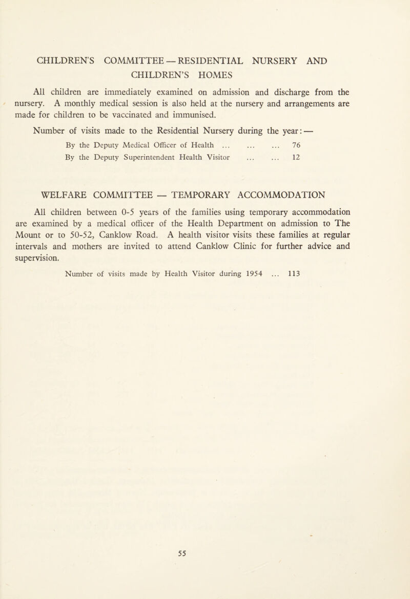 CHILDREN’S COMMITTEE — RESIDENTIAL NURSERY AND CHILDREN’S HOMES All children are immediately examined on admission and discharge from the nursery. A monthly medical session is also held at the nursery and arrangements are made for children to be vaccinated and immunised. Number of visits made to the Residential Nursery during the year: — By the Deputy Medical Officer of Health ... ... ... 76 By the Deputy Superintendent Health Visitor ... ... 12 WELFARE COMMITTEE — TEMPORARY ACCOMMODATION All children between 0-5 years of the families using temporary accommodation are examined by a medical officer of the Health Department on admission to The Mount or to 50-525 Canklow Road. A health visitor visits these families at regular intervals and mothers are invited to attend Canklow Clinic for further advice and supervision. Number of visits made by Health Visitor during 1954 ... 113