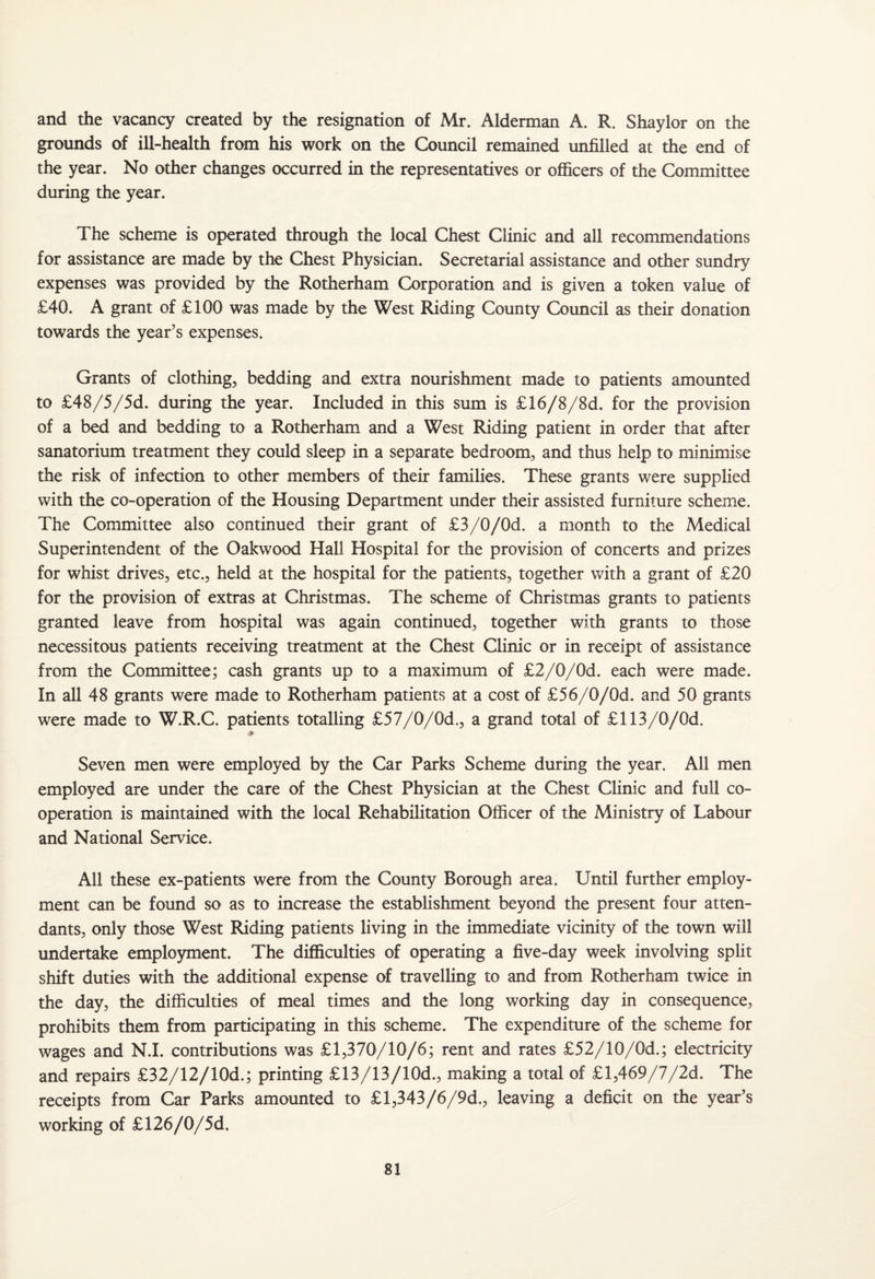 and the vacancy created by the resignation of Mr. Alderman A. R. Shaylor on the grounds of ill-health from his work on the Council remained unfilled at the end of the year. No other changes occurred in the representatives or officers of the Committee during the year. The scheme is operated through the local Chest Clinic and all recommendations for assistance are made by the Chest Physician. Secretarial assistance and other sundry expenses was provided by the Rotherham Corporation and is given a token value of £40. A grant of £100 was made by the West Riding County Council as their donation towards the year’s expenses. Grants of clothing, bedding and extra nourishment made to patients amounted to £48/5/5d. during the year. Included in this sum is £16/8/8d. for the provision of a bed and bedding to a Rotherham and a West Riding patient in order that after sanatorium treatment they could sleep in a separate bedroom, and thus help to minimise the risk of infection to other members of their families. These grants were supplied with the co-operation of the Housing Department under their assisted furniture scheme. The Committee also continued their grant of £3/0/0d. a month to the Medical Superintendent of the Oakwood Hall Hospital for the provision of concerts and prizes for whist drives, etc., held at the hospital for the patients, together with a grant of £20 for the provision of extras at Christmas. The scheme of Christmas grants to patients granted leave from hospital was again continued, together with grants to those necessitous patients receiving treatment at the Chest Clinic or in receipt of assistance from the Committee; cash grants up to a maximum of £2/0/0d. each were made. In all 48 grants were made to Rotherham patients at a cost of £56/0/0d. and 50 grants were made to W.R.C. patients totalling £57/0/0d., a grand total of £113/0/0d. Seven men were employed by the Car Parks Scheme during the year. All men employed are under the care of the Chest Physician at the Chest Clinic and full co¬ operation is maintained with the local Rehabilitation Officer of the Ministry of Labour and National Service. All these ex-patients were from the County Borough area. Until further employ¬ ment can be found so as to increase the establishment beyond the present four atten¬ dants, only those West Riding patients living in the immediate vicinity of the town will undertake employment. The difficulties of operating a five-day week involving split shift duties with the additional expense of travelling to and from Rotherham twice in the day, the difficulties of meal times and the long working day in consequence, prohibits them from participating in this scheme. The expenditure of the scheme for wages and N.I. contributions was £1,370/10/6; rent and rates £52/10/0d.; electricity and repairs £32/12/10d.; printing £13/13/10d., making a total of £l,469/7/2d. The receipts from Car Parks amounted to £l,343/6/9d., leaving a deficit on the year’s working of £126/0/5d.