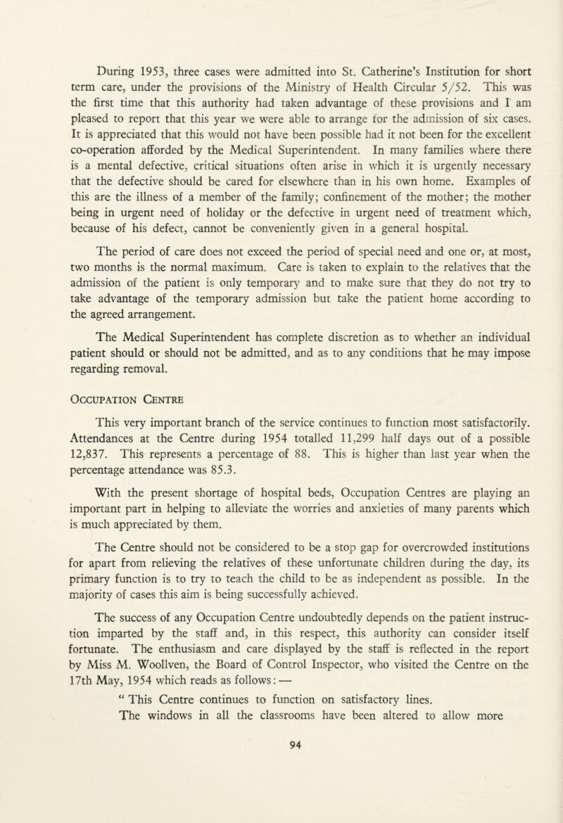 During 1953, three cases were admitted into St. Catherine’s Institution for short term care, under the provisions of the Ministry of Health Circular 5/52. This was the first time that this authority had taken advantage of these provisions and I am pleased to report that this year we were able to arrange for the admission of six cases. It is appreciated that this would not have been possible had it not been for the excellent co-operation afforded by the Medical Superintendent. In many families where there is a mental defective, critical situations often arise in which it is urgently necessary that the defective should be cared for elsewhere than in his own home. Examples of this are the illness of a member of the family; confinement of the mother; the mother being in urgent need of holiday or the defective in urgent need of treatment which, because of his defect, cannot be conveniently given in a general hospital. The period of care does not exceed the period of special need and one or, at most, two months is the normal maximum. Care is taken to explain to the relatives that the admission of the patient is only temporary and to make sure that they do not try to take advantage of the temporary admission but take the patient home according to the agreed arrangement. The Medical Superintendent has complete discretion as to whether an individual patient should or should not be admitted, and as to any conditions that he may impose regarding removal. Occupation Centre This very important branch of the service continues to function most satisfactorily. Attendances at the Centre during 1954 totalled 11,299 half days out of a possible 12,837. This represents a percentage of 88. This is higher than last year when the percentage attendance was 85.3. With the present shortage of hospital beds, Occupation Centres are playing an important part in helping to alleviate the worries and anxieties of many parents which is much appreciated by them. The Centre should not be considered to be a stop gap for overcrowded institutions for apart from relieving the relatives of these unfortunate children during the day, its primary function is to try to teach the child to be as independent as possible. In the majority of cases this aim is being successfully achieved. The success of any Occupation Centre undoubtedly depends on the patient instruc¬ tion imparted by the staff and, in this respect, this authority can consider itself fortunate. The enthusiasm and care displayed by the staff is reflected in the report by Miss M. Woollven, the Board of Control Inspector, who visited the Centre on the 17th May, 1954 which reads as follows: — “ This Centre continues to function on satisfactory lines. The windows in all the classrooms have been altered to allow more