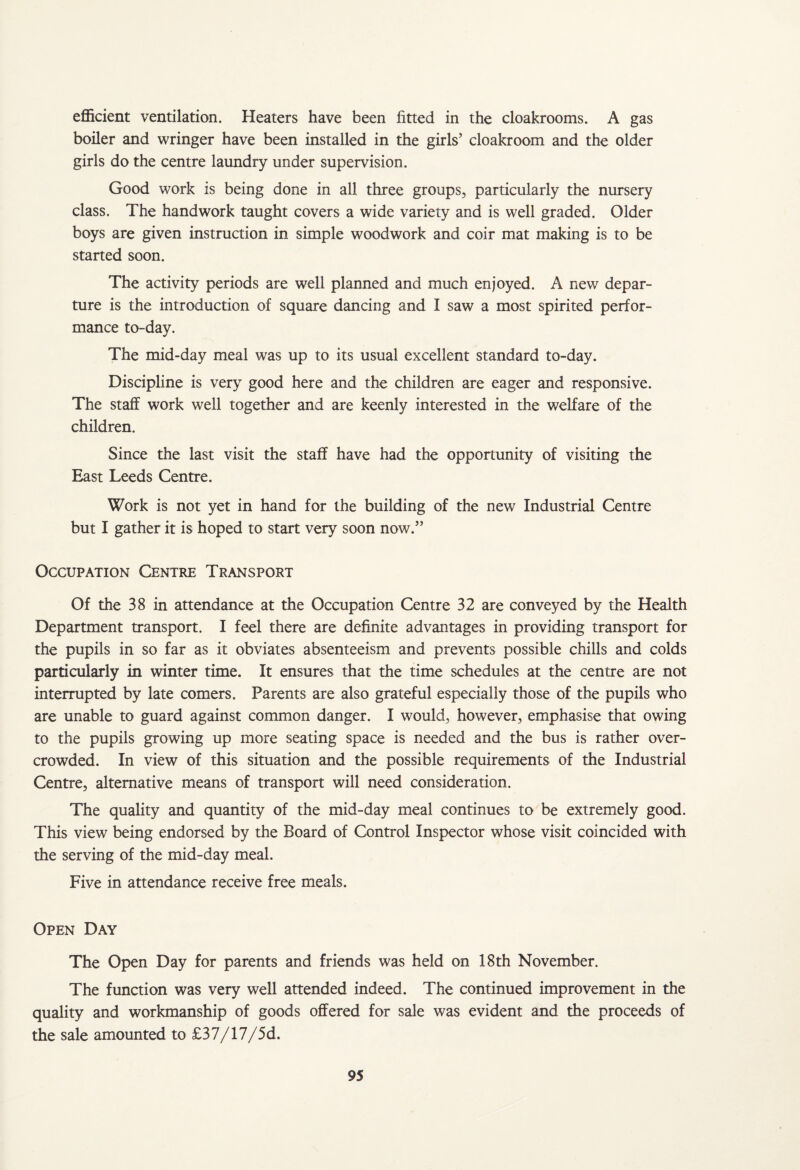 efficient ventilation. Heaters have been fitted in the cloakrooms. A gas boiler and wringer have been installed in the girls’ cloakroom and the older girls do the centre laundry under supervision. Good work is being done in all three groups, particularly the nursery class. The handwork taught covers a wide variety and is well graded. Older boys are given instruction in simple woodwork and coir mat making is to be started soon. The activity periods are well planned and much enjoyed. A new depar¬ ture is the introduction of square dancing and I saw a most spirited perfor¬ mance to-day. The mid-day meal was up to its usual excellent standard to-day. Discipline is very good here and the children are eager and responsive. The staff work well together and are keenly interested in the welfare of the children. Since the last visit the staff have had the opportunity of visiting the East Leeds Centre. Work is not yet in hand for the building of the new Industrial Centre but I gather it is hoped to start very soon now.” Occupation Centre Transport Of the 38 in attendance at the Occupation Centre 32 are conveyed by the Health Department transport. I feel there are definite advantages in providing transport for the pupils in so far as it obviates absenteeism and prevents possible chills and colds particularly in winter time. It ensures that the time schedules at the centre are not interrupted by late comers. Parents are also grateful especially those of the pupils who are unable to guard against common danger. I would, however, emphasise that owing to the pupils growing up more seating space is needed and the bus is rather over¬ crowded. In view of this situation and the possible requirements of the Industrial Centre, alternative means of transport will need consideration. The quality and quantity of the mid-day meal continues to be extremely good. This view being endorsed by the Board of Control Inspector whose visit coincided with the serving of the mid-day meal. Five in attendance receive free meals. Open Day The Open Day for parents and friends was held on 18th November. The function was very well attended indeed. The continued improvement in the quality and workmanship of goods offered for sale was evident and the proceeds of the sale amounted to £37/17/5d.