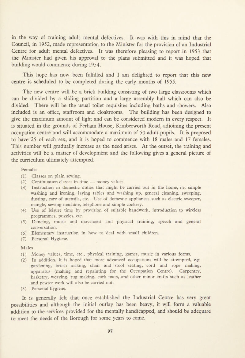 in the way of training adult mental defectives. It was with this in mind that the Council, in 1952, made representation to the Minister for the provision of an Industrial Centre for adult mental defectives. It was therefore pleasing to report in 1953 that the Minister had given his approval to the plans submitted and it was hoped that building would commence during 1954. This hope has now been fulfilled and I am delighted to report that this new centre is scheduled to be completed during the early months of 1955. The new centre will be a brick building consisting of two large classrooms which can be divided by a sliding partition and a large assembly hall which can also be divided. There will be the usual toilet requisites including baths and showers. Also included is an office, staffroom and cloakrooms. The building has been designed to give the maximum amount of light and can be considered modern in every respect. It is situated in the grounds of Ferham House, Kimberworth Road, adjoining the present occupation centre and will accommodate a maximum of 50 adult pupils. It is proposed to have 25 of each sex, and it is hoped to commence with 18 males and 17 females. This number will gradually increase as the need arises. At the outset, the training and activities will be a matter of development and the following gives a general picture of the curriculum ultimately attempted. Females (1) Classes on plain sewing. (2) Continuation classes in time — money values. (3) Instruction in domestic duties that might be carried out in the home, i.e. simple washing and ironing, laying tables and washing up, general cleaning, sweeping, dusting, care of utensils, etc. Use of domestic appliances such as electric sweeper, mangle, sewing machine, telephone and simple cookery. (4) Use of leisure time by provision of suitable handwork, introduction to wireless programmes, puzzles, etc. (5) Dancing, music and movement and physical training, speech and general conversation. (6) Elementary instruction in how to deal with small children. (7) Personal Hygiene. Males (1) Money values, time, etc., physical training, games, music in various forms. (2) In addition, it is hoped that more advanced occupations will be attempted, e.g. gardening, brush making, chair and stool seating, cord and rope making, apparatus (making and repainting for the Occupation Centre). Carpentry, basketry, weaving, rug making, cork mats, and other minor crafts such as leather and pewter work will also be carried out. (3) Personal hygiene. It is generally felt that once established the Industrial Centre has very great possibilities and although the initial outlay has been heavy, it will form a valuable addition to the services provided for the mentally handicapped, and should be adequate to meet the needs of the Borough for some years to come.