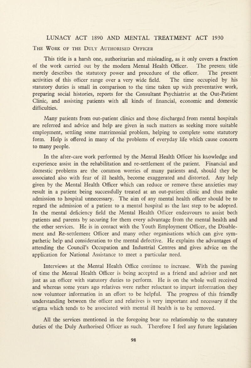 LUNACY ACT 1890 AND MENTAL TREATMENT ACT 1930 The Work of the Duly Authorised Officer This title is a harsh one, authoritarian and misleading, as it only covers a fraction of the work carried out by the modern Mental Health Officer. The present title merely describes the statutory power and procedure of the officer. The present activities of this officer range over a very wide field. The time occupied by his statutory duties is small in comparison to the time taken up with preventative work, preparing social histories, reports for the Consultant Psychiatrist at the Out-Patient Clinic, and assisting patients with all kinds of financial, economic and domestic difficulties. Many patients from out-patient clinics and those discharged from mental hospitals are referred and advice and help are given in such matters as seeking more suitable employment, settling some matrimonial problem, helping to complete some statutory form. Help is offered in many of the problems of everyday life which cause concern to many people. In the after-care work performed by the Mental Elealth Officer his knowledge and experience assist in the rehabilitation and re-settlement of the patient. Financial and domestic problems are the common worries of many patients and, should they be associated also with fear of ill health, become exaggerated and distorted. Any help given by the Mental Health Officer which can reduce or remove these anxieties may result in a patient being successfully treated at an out-patient clinic and thus make admission to hospital unnecessary. The aim of any mental health officer should be to regard the admission of a patient to a mental hospital as the last step to be adopted. In the mental deficiency field the Mental Health Officer endeavours to assist both patients and parents by securing for them every advantage from the mental health and the other services. He is in contact with the Youth Employment Officer, the Disable¬ ment and Re-settlement Officer and many other organisations which can give sym¬ pathetic help and consideration to the mental defective. He explains the advantages of attending the Council’s Occupation and Industrial Centres and gives advice on the application for National Assistance to meet a particular need. Interviews at the Mental Health Office continue to increase. With the passing of time the Mental Health Officer is being accepted as a friend and advisor and not just as an officer with statutory duties to perform. He is on the whole well received and whereas some years ago relatives were rather reluctant to impart information they now volunteer information in an effort to be helpful. The progress of this friendly understanding between the officer and relatives is very important and necessary if the stigma which tends to be associated with mental ill health is to be removed. All the services mentioned in the foregoing bear no relationship to the statutory duties of the Duly Authorised Officer as such. Therefore I feel any future legislation