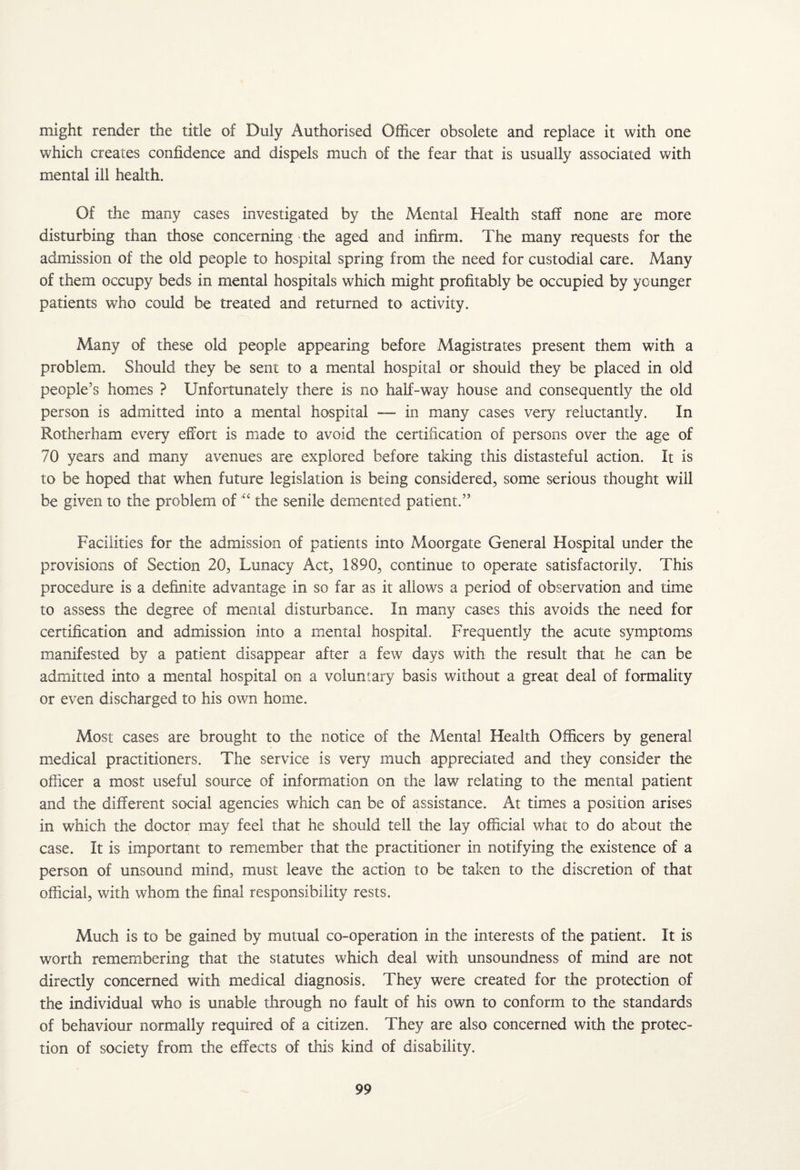 might render the title of Duly Authorised Officer obsolete and replace it with one which creates confidence and dispels much of the fear that is usually associated with mental ill health. Of the many cases investigated by the Mental Health staff none are more disturbing than those concerning the aged and infirm. The many requests for the admission of the old people to hospital spring from the need for custodial care. Many of them occupy beds in mental hospitals which might profitably be occupied by younger patients who could be treated and returned to activity. Many of these old people appearing before Magistrates present them with a problem. Should they be sent to a mental hospital or should they be placed in old people’s homes ? Unfortunately there is no half-way house and consequently the old person is admitted into a mental hospital — in many cases very reluctantly. In Rotherham every effort is made to avoid the certification of persons over the age of 70 years and many avenues are explored before taking this distasteful action. It is to be hoped that when future legislation is being considered, some serious thought will be given to the problem of the senile demented patient.” Facilities for the admission of patients into Moorgate General Hospital under the provisions of Section 20, Lunacy Act, 1890, continue to operate satisfactorily. This procedure is a definite advantage in so far as it allows a period of observation and time to assess the degree of mental disturbance. In many cases this avoids the need for certification and admission into a mental hospital. Frequently the acute symptoms manifested by a patient disappear after a few days with the result that he can be admitted into a mental hospital on a voluntary basis without a great deal of formality or even discharged to his own home. Most cases are brought to the notice of the Mental Health Officers by general medical practitioners. The service is very much appreciated and they consider the officer a most useful source of information on the law relating to the mental patient and the different social agencies which can be of assistance. At times a position arises in which the doctor may feel that he should tell the lay official what to do about the case. It is important to remember that the practitioner in notifying the existence of a person of unsound mind, must leave the action to be taken to the discretion of that official, with whom the final responsibility rests. Much is to be gained by mutual co-operation in the interests of the patient. It is worth remembering that the statutes which deal with unsoundness of mind are not directly concerned with medical diagnosis. They were created for the protection of the individual who is unable through no fault of his own to conform to the standards of behaviour normally required of a citizen. They are also concerned with the protec¬ tion of society from the effects of this kind of disability.