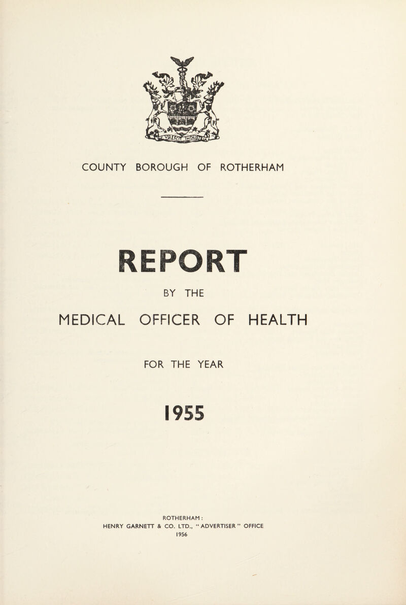 COUNTY BOROUGH OF ROTHERHAM REPORT MEDICAL BY THE OFFICER OF HEALTH FOR THE YEAR 1955 ROTHERHAM: HENRY GARNETT & CO. LTD., “ADVERTISER” OFFICE 1956