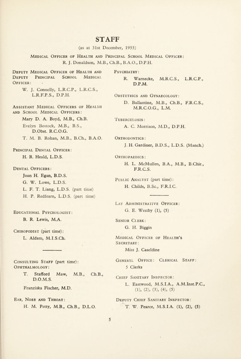 STAFF (as at 31st December, 1955) Medical Officer of Health and Principal School Medical Officer: R. J. Donaldson, M.B., Ch.B., B.A.O., D.P.H. Deputy Medical Officer of Health and Deputy Principal School Medical Officer: W. J. Connelly, L.R.C.P., L.R.C.S., L.R.F.P.S., D.P.H. Assistant Medical Officers of Health and School Medical Officers : Mary D. A. Boyd, M.B., Ch.B. Evelyn Bostock, M.B., B.S., D.Obst. R.C.O.G. * T. M. B. Rohan, M.B., B.Ch., B.A.O. Principal Dental Officer: H. R. Heald, L.D.S. Dental Officers: Joan H. Egan, B.D.S. G. W. Lowe, L.D.S. L. F. T. Liang, L.D.S. (part time) H. P. Redfeam, L.D.S. (part time) Educational Psychologist : B. R. Lewis, M.A. Chiropodist (part time): L. Aldam, M.I.S.Ch. Consulting Staff (part time): Ophthalmology: T. Stafford Maw, M.B., Ch.B. D.O.M.S. Franziska Fischer, M.D. Ear, Nose and Throat: H. M. Petty, M.B., Ch.B., D.L.O. Psychiatry: R. Wamecke, M.R.C.S., L.R.C.P., D.P.M. Obstetrics and Gynaecology: D. Ballantine, M.B., Ch.B., F.R.C.S., M.R.C.O.G., L.M. Tuberculosis : A. C. Morrison, M.D., D.P.H. Orthodontics : J. H. Gardiner, B.D.S., L.D.S. (Manch.) Orthopaedics : H. L. McMullen, B.A., M.B., B.Chir., F.R.C.S. Public Analyst (part time): H. Childs, B.Sc., F.R.I.C. Lay Administrative Officer: G. E. Westby (1), (5) Senior Clerk: G. H. Biggin Medical Officer of Health's Secretary: Miss J. Caseldine General Office: Clerical Staff: 5 Clerks Chief Sanitary Inspector: L. Eastwood, M.S.I.A., A.M.Inst.P.C. (1), (2), (3), (4), (5) Deputy Chief Sanitary Inspector: T. W. Pearce, M.S.I.A. (1), (2), (5)