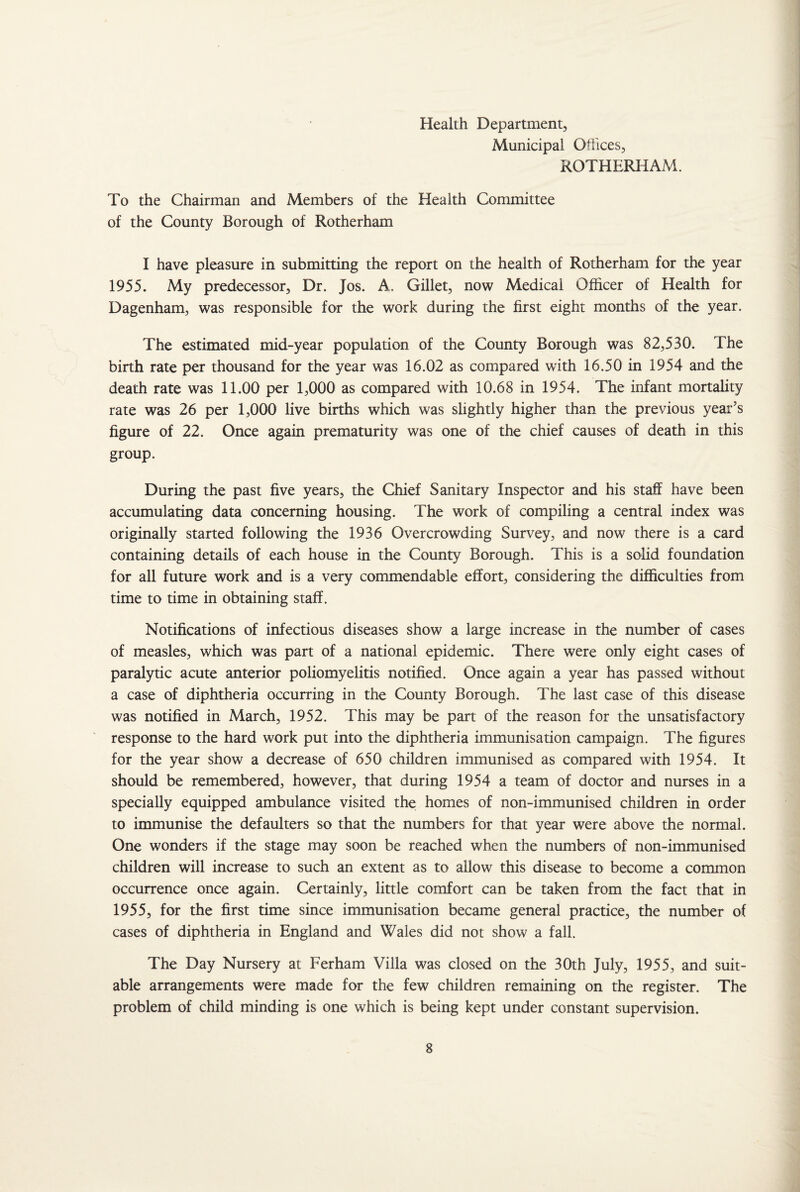 Health Department, Municipal Offices, ROTHERHAM. To the Chairman and Members of the Health Committee of the County Borough of Rotherham I have pleasure in submitting the report on the health of Rotherham for the year 1955. My predecessor, Dr. Jos. A. Gillet, now Medical Officer of Health for Dagenham, was responsible for the work during the first eight months of the year. The estimated mid-year population of the County Borough was 82,530. The birth rate per thousand for the year was 16.02 as compared with 16.50 in 1954 and the death rate was 11.00 per 1,000 as compared with 10.68 in 1954. The infant mortality rate was 26 per 1,000 live births which was slightly higher than the previous year’s figure of 22. Once again prematurity was one of the chief causes of death in this group. During the past five years, the Chief Sanitary Inspector and his staff have been accumulating data concerning housing. The work of compiling a central index was originally started following the 1936 Overcrowding Survey, and now there is a card containing details of each house in the County Borough. This is a solid foundation for all future work and is a very commendable effort, considering the difficulties from time to time in obtaining staff. Notifications of infectious diseases show a large increase in the number of cases of measles, which was part of a national epidemic. There were only eight cases of paralytic acute anterior poliomyelitis notified. Once again a year has passed without a case of diphtheria occurring in the County Borough. The last case of this disease was notified in March, 1952. This may be part of the reason for the unsatisfactory response to the hard work put into the diphtheria immunisation campaign. The figures for the year show a decrease of 650 children immunised as compared with 1954. It should be remembered, however, that during 1954 a team of doctor and nurses in a specially equipped ambulance visited the homes of non-immunised children in order to immunise the defaulters so that the numbers for that year were above the normal. One wonders if the stage may soon be reached when the numbers of non-immunised children will increase to such an extent as to allow this disease to become a common occurrence once again. Certainly, little comfort can be taken from the fact that in 1955, for the first time since immunisation became general practice, the number of cases of diphtheria in England and Wales did not show a fall. The Day Nursery at Ferham Villa was closed on the 30th July, 1955, and suit¬ able arrangements were made for the few children remaining on the register. The problem of child minding is one which is being kept under constant supervision.