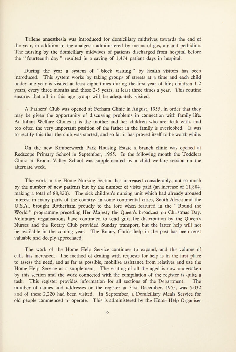 Trilene anaesthesia was introduced for domiciliary mid wives towards the end of the year, in addition to the analgesia administered by means of gas, air and pethidine. The nursing by the domiciliary midwives of patients discharged from hospital before the “ fourteenth day ” resulted in a saving of 1,474 patient days in hospital. During the year a system of “ block visiting ” by health visitors has been introduced. This system works by taking groups of streets at a time and each child under one year is visited at least eight times during the first year of life; children 1-2 years, every three months and those 2-5 years, at least three times a year. This routine ensures that all in this age group will be adequately visited. A Fathers’ Club was opened at Ferham Clinic in August, 1955, in order that they may be given the opportunity of discussing problems in connection with family life. At Infant Welfare Clinics it is the mother and her children who are dealt with, and too often the very important position of the father in the family is overlooked. It was to rectify this that the club was started, and so far it has proved itself to be worth while. On the new Kimberworth Park Housing Estate a branch clinic was opened at Redscope Primary School in September, 1955. In the following month the Toddlers Clinic at Broom Valley School was supplemented by a child welfare session on the alternate week. The work in the Home Nursing Section has increased considerably; not so much by the number of new patients but by the number of visits paid (an increase of 11,884, making a total of 88,820). The sick children’s nursing unit which had already aroused interest in many parts of the country, in some continental cities, South Africa and the U.S.A., brought Rotherham proudly to the fore when featured in the “ Round the World ” programme preceding Her Majesty the Queen’s broadcast on Christmas Day. Voluntary organisations have continued to send gifts for distribution by the Queen’s Nurses and the Rotary Club provided Sunday transport, but the latter help will not be available in the coming year. The Rotary Club’s help in the past has been most valuable and deeply appreciated. The work of the Home Help Service continues to expand, and the volume of calls has increased. The method of dealing with requests for help is in the first place to assess the need, and as far as possible, mobilise assistance from relatives and use the Home Help Service as a supplement. The visiting of all the aged is now undertaken by this section and the work connected with the compilation of the register is quite a task. This register provides information for all sections of the Department. The number of names and addresses on the register at 31st December, 1955, was 5,032 and of these 2,220 had been visited. In September, a Domiciliary Meals Service for old people commenced to operate. This is administered by the Home Help Organiser