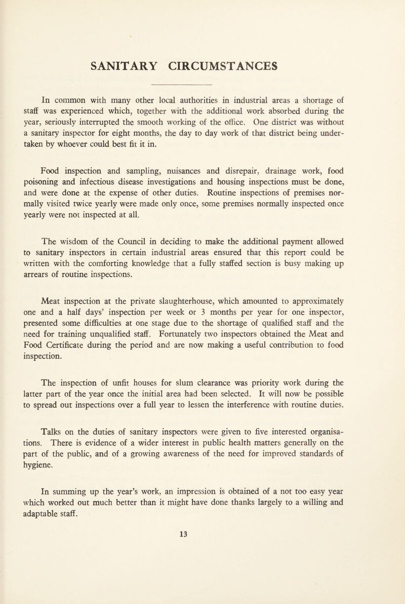 SANITARY CIRCUMSTANCES In common with many other local authorities in industrial areas a shortage of staff was experienced which, together with the additional work absorbed during the year, seriously interrupted the smooth working of the office. One district was without a sanitary inspector for eight months, the day to day work of that district being under¬ taken by whoever could best fit it in. Food inspection and sampling, nuisances and disrepair, drainage work, food poisoning and infectious disease investigations and housing inspections must be done, and were done at the expense of other duties. Routine inspections of premises nor¬ mally visited twice yearly were made only once, some premises normally inspected once yearly were not inspected at all. The wisdom of the Council in deciding to make the additional payment allowed to sanitary inspectors in certain industrial areas ensured that this report could be written with the comforting knowledge that a fully staffed section is busy making up arrears of routine inspections. Meat inspection at the private slaughterhouse, which amounted to approximately one and a half days’ inspection per week or 3 months per year for one inspector, presented some difficulties at one stage due to the shortage of qualified staff and the need for training unqualified staff. Fortunately two inspectors obtained the Meat and Food Certificate during the period and are now making a useful contribution to food inspection. The inspection of unfit houses for slum clearance was priority work during the latter part of the year once the initial area had been selected. It will now be possible to spread out inspections over a full year to lessen the interference with routine duties. Talks on the duties of sanitary inspectors were given to five interested organisa¬ tions. There is evidence of a wider interest in public health matters generally on the part of the public, and of a growing awareness of the need for improved standards of hygiene. In summing up the year’s work, an impression is obtained of a not too easy year which worked out much better than it might have done thanks largely to a willing and adaptable staff.