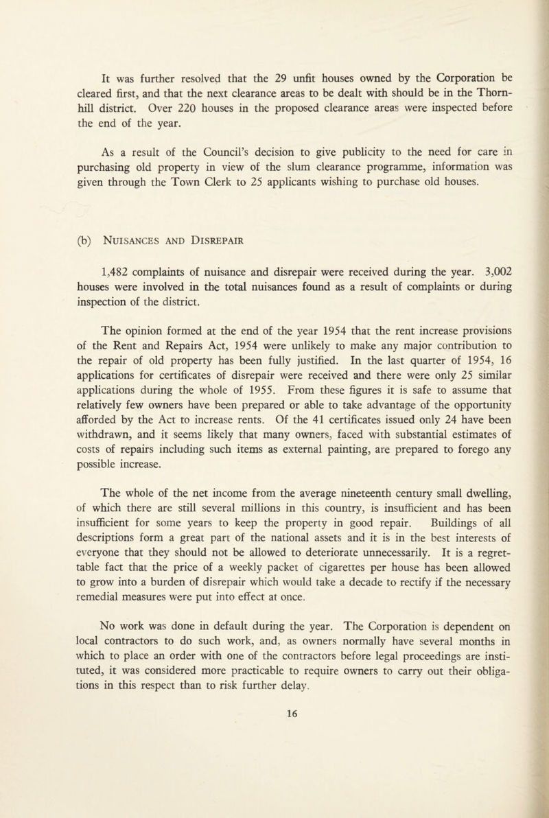 It was further resolved that the 29 unfit houses owned by the Corporation be cleared first, and that the next clearance areas to be dealt with should be in the Thorn¬ hill district. Over 220 houses in the proposed clearance areas were inspected before the end of the year. As a result of the Council’s decision to give publicity to the need for care in purchasing old property in view of the slum clearance programme, information was given through the Town Clerk to 25 applicants wishing to purchase old houses. (b) Nuisances and Disrepair 1,482 complaints of nuisance and disrepair were received during the year. 3,002 houses were involved in the total nuisances found as a result of complaints or during inspection of the district. The opinion formed at the end of the year 1954 that the rent increase provisions of the Rent and Repairs Act, 1954 were unlikely to make any major contribution to the repair of old property has been fully justified. In the last quarter of 1954, 16 applications for certificates of disrepair were received and there were only 25 similar applications during the whole of 1955. From these figures it is safe to assume that relatively few owners have been prepared or able to take advantage of the opportunity afforded by the Act to increase rents. Of the 41 certificates issued only 24 have been withdrawn, and it seems likely that many owners, faced with substantial estimates of costs of repairs including such items as external painting, are prepared to forego any possible increase. The whole of the net income from the average nineteenth century small dwelling, of which there are still several millions in this country, is insufficient and has been insufficient for some years to keep the property in good repair. Buildings of all descriptions form a great part of the national assets and it is in the best interests of everyone that they should not be allowed to deteriorate unnecessarily. It is a regret¬ table fact that the price of a weekly packet of cigarettes per house has been allowed to grow into a burden of disrepair which would take a decade to rectify if the necessary remedial measures were put into effect at once. No work was done in default during the year. The Corporation is dependent on local contractors to do such work, and, as owners normally have several months in which to place an order with one of the contractors before legal proceedings are insti¬ tuted, it was considered more practicable to require owners to carry out their obliga¬ tions in this respect than to risk further delay.