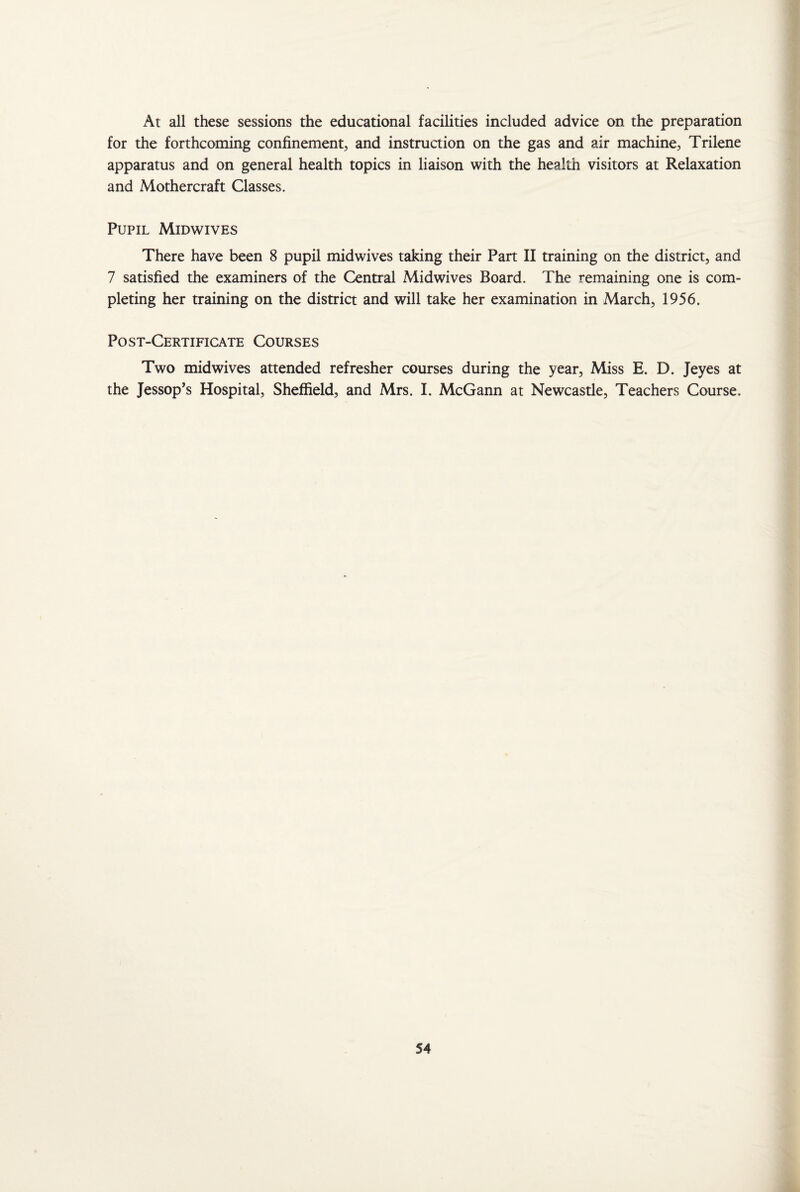At all these sessions the educational facilities included advice on the preparation for the forthcoming confinement, and instruction on the gas and air machine, Trilene apparatus and on general health topics in liaison with the health visitors at Relaxation and Mothercraft Classes. Pupil Midwives There have been 8 pupil midwives taking their Part II training on the district, and 7 satisfied the examiners of the Central Midwives Board. The remaining one is com¬ pleting her training on the district and will take her examination in March, 1956. Post-Certificate Courses Two midwives attended refresher courses during the year. Miss E. D. Jeyes at the Jessop’s Hospital, Sheffield, and Mrs. I. McGann at Newcastle, Teachers Course.