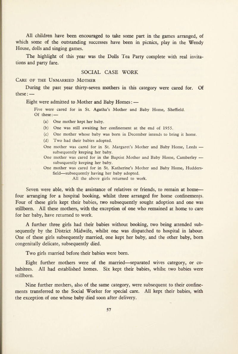 All children have been encouraged to take some part in the games arranged, of which some of the outstanding successes have been in picnics, play in the Wendy House, dolls and singing games. The highlight of this year was the Dolls Tea Party complete with real invita¬ tions and party fare. SOCIAL CASE WORK Care of the Unmarried Mother During the past year thirty-seven mothers in this category were cared for. Of these:— Eight were admitted to Mother and Baby Homes: — Five were cared for in St. Agatha’s Mother and Baby Home, Sheffield. Of these: — (a) One mother kept her baby. (b) One was still awaiting her confinement at the end of 1955. (c) One mother whose baby was bom in December intends to bring it home. (d) Two had their babies adopted. One mother was cared for in St. Margaret’s Mother and Baby Home, Leeds — subsequently keeping her baby. One mother was cared for in the Baptist Mother and Baby Home, Camberley — subsequently keeping her baby. One mother was cared for in St. Katherine’s Mother and Baby Home, Hudders¬ field—subsequently having her baby adopted. All the above girls returned to work. Seven were able, with the assistance of relatives or friends, to remain at home— four arranging for a hospital booking, whilst three arranged for home confinements. Four of these girls kept their babies, two subsequently sought adoption and one was stillborn. All these mothers, with the exception of one who remained at home to care for her baby, have returned to work. A further three girls had their babies without booking, two being attended sub¬ sequently by the District Midwife, whilst one was dispatched to hospital in labour. One of these girls subsequently married, one kept her baby, and the other baby, born congenitally delicate, subsequently died. Two girls married before their babies were born. Eight further mothers were of the married—separated wives category, or co¬ habitees. All had established homes. Six kept their babies, whilst two babies were stillborn. Nine further mothers, also of the same category, were subsequent to their confine¬ ments transferred to the Social Worker for special care. All kept their babies, with the exception of one whose baby died soon after delivery.