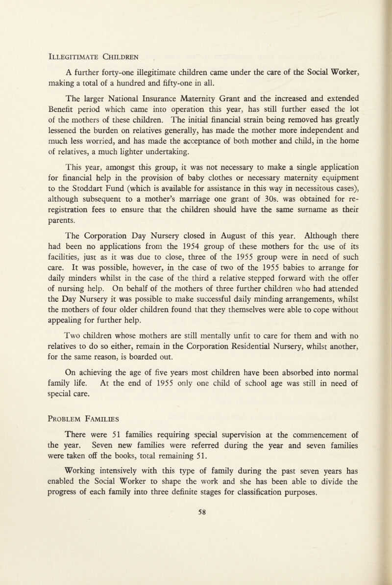 Illegitimate Children A further forty-one illegitimate children came under the care of the Social Worker, making a total of a hundred and fifty-one in all. The larger National Insurance Maternity Grant and the increased and extended Benefit period which came into operation this year, has still further eased the lot of the mothers of these children. The initial financial strain being removed has greatly lessened the burden on relatives generally, has made the mother more independent and much less worried, and has made the acceptance of both mother and child, in the home of relatives, a much lighter undertaking. This year, amongst this group, it was not necessary to make a single application for financial help in the provision of baby clothes or necessary maternity equipment to the Stoddart Fund (which is available for assistance in this way in necessitous cases), although subsequent to a mother’s marriage one grant of 30s. was obtained for re¬ registration fees to ensure that the children should have the same surname as their parents. The Corporation Day Nursery closed in August of this year. Although there had been no applications from the 1954 group of these mothers for the use of its facilities, just as it was due to close, three of the 1955 group were in need of such care. It was possible, however, in the case of two of the 1955 babies to arrange for daily minders whilst in the case of the third a relative stepped forward with the offer of nursing help. On behalf of the mothers of three further children who had attended the Day Nursery it was possible to make successful daily minding arrangements, whilst the mothers of four older children found that they themselves were able to cope without appealing for further help. Two children whose mothers are still mentally unfit to care for them and with no relatives to do so either, remain in the Corporation Residential Nursery, whilst another, for the same reason, is boarded out. On achieving the age of five years most children have been absorbed into normal family life. At the end of 1955 only one child of school age was still in need of special care. Problem Families There were 51 families requiring special supervision at the commencement of the year. Seven new families were referred during the year and seven families were taken off the books, total remaining 51. Working intensively with this type of family during the past seven years has enabled the Social Worker to shape the work and she has been able to divide the progress of each family into three definite stages for classification purposes.